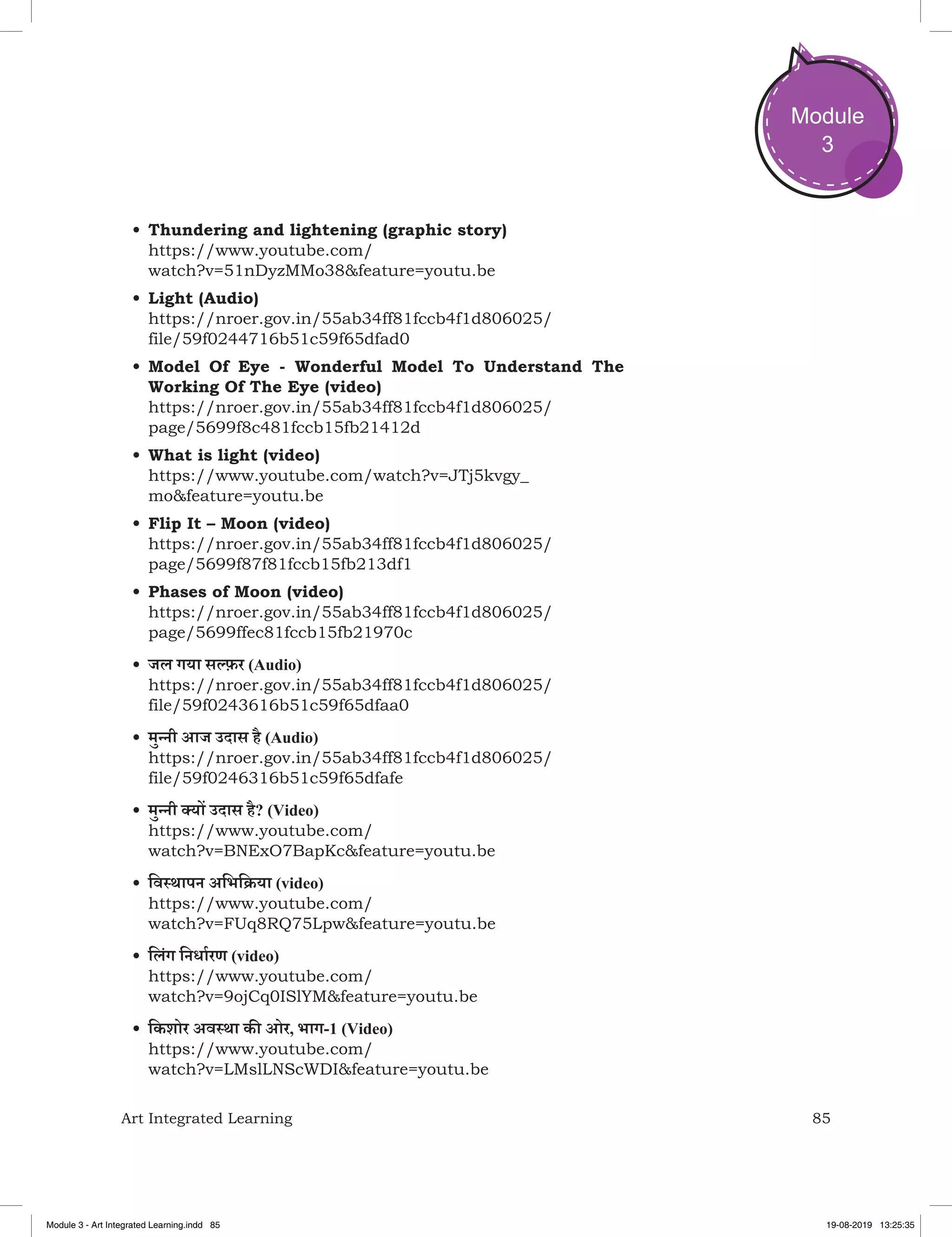 85Art Integrated Learning
Module
3
•	Thundering and lightening (graphic story)
https://www.youtube.com/
watch?v=51nDyzMMo38&feature=youtu.be
•	Light (Audio)
https://nroer.gov.in/55ab34ff81fccb4f1d806025/
file/59f0244716b51c59f65dfad0
•	Model Of Eye - Wonderful Model To Understand The
Working Of The Eye (video)
https://nroer.gov.in/55ab34ff81fccb4f1d806025/
page/5699f8c481fccb15fb21412d
•	What is light (video)
https://www.youtube.com/watch?v=JTj5kvgy_
mo&feature=youtu.be
•	Flip It – Moon (video)
https://nroer.gov.in/55ab34ff81fccb4f1d806025/
page/5699f87f81fccb15fb213df1
•	Phases of Moon (video)
https://nroer.gov.in/55ab34ff81fccb4f1d806025/
page/5699ffec81fccb15fb21970c
•	जल गया सल्‍फ़र (Audio)
https://nroer.gov.in/55ab34ff81fccb4f1d806025/
file/59f0243616b51c59f65dfaa0
•	मुन्नी आज उदास है (Audio)
https://nroer.gov.in/55ab34ff81fccb4f1d806025/
file/59f0246316b51c59f65dfafe
•	मुन्नी क्‍यों उदास है? (Video)
https://www.youtube.com/
watch?v=BNExO7BapKc&feature=youtu.be
•	विस्थापन अभिक्रिया (video)
https://www.youtube.com/
watch?v=FUq8RQ75Lpw&feature=youtu.be
•	लिंग निर्धारण (video)
https://www.youtube.com/
watch?v=9ojCq0ISlYM&feature=youtu.be
•	किशोर अवस्था की ओर, भाग-1 (Video)
https://www.youtube.com/
watch?v=LMslLNScWDI&feature=youtu.be
Module 3 - Art Integrated Learning.indd 85 19-08-2019 13:25:35
 