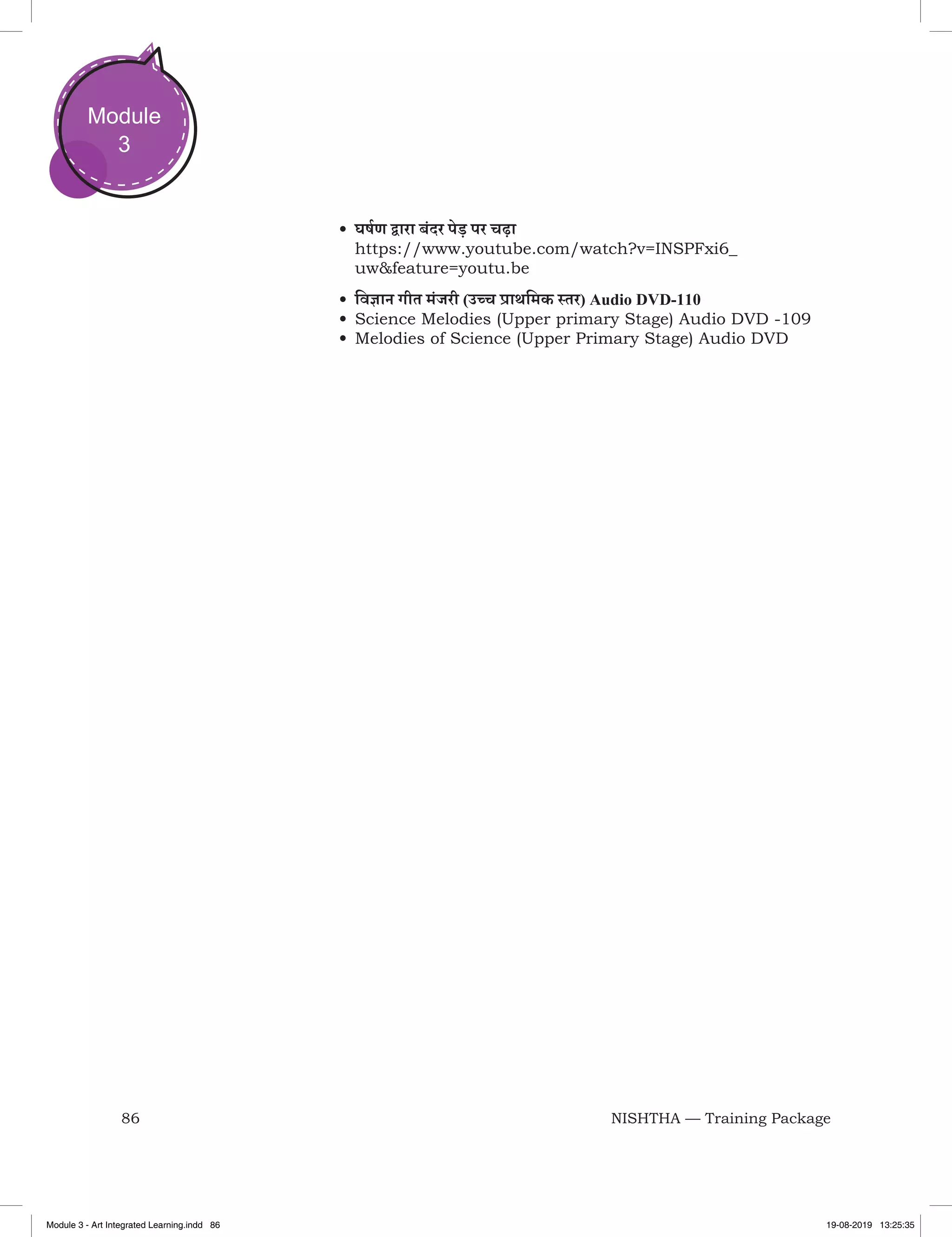 86 NISHTHA — Training Package
Module
3
•	घर्षण द्वारा बंदर पेड़ पर चढ़ा
https://www.youtube.com/watch?v=INSPFxi6_
uw&feature=youtu.be
•	विज्ञान गीत मंजरी (उच्च प्राथमिक स्तर) Audio DVD-110
•	Science Melodies (Upper primary Stage) Audio DVD -109
•	Melodies of Science (Upper Primary Stage) Audio DVD
Module 3 - Art Integrated Learning.indd 86 19-08-2019 13:25:35
 