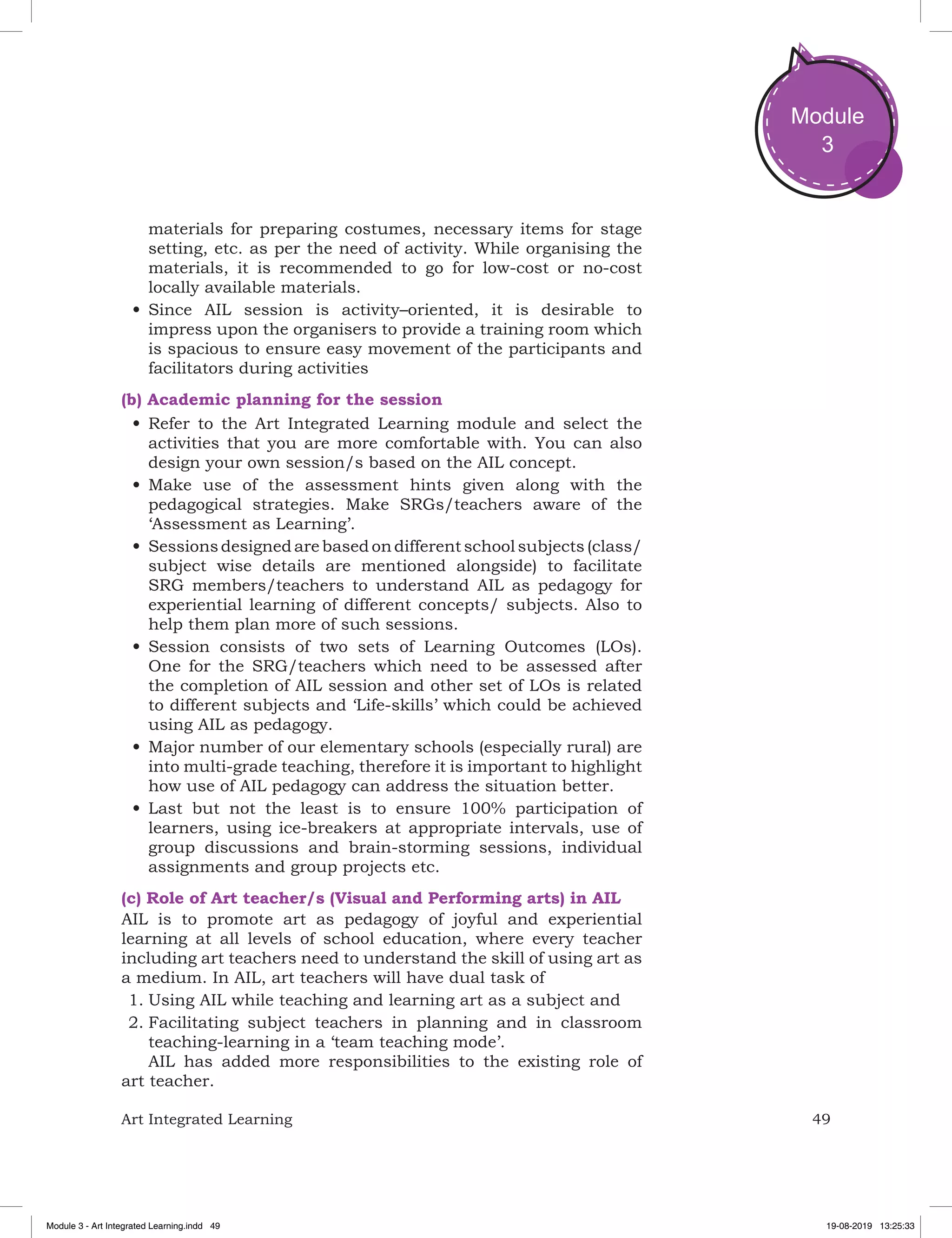49Art Integrated Learning
Module
3
materials for preparing costumes, necessary items for stage
setting, etc. as per the need of activity. While organising the
materials, it is recommended to go for low-cost or no-cost
locally available materials.
•	Since AIL session is activity–oriented, it is desirable to
impress upon the organisers to provide a training room which
is spacious to ensure easy movement of the participants and
facilitators during activities
(b) Academic planning for the session
•	Refer to the Art Integrated Learning module and select the
activities that you are more comfortable with. You can also
design your own session/s based on the AIL concept.
•	Make use of the assessment hints given along with the
pedagogical strategies. Make SRGs/teachers aware of the
‘Assessment as Learning’.
•	Sessions designed are based on different school subjects (class/
subject wise details are mentioned alongside) to facilitate
SRG members/teachers to understand AIL as pedagogy for
experiential learning of different concepts/ subjects. Also to
help them plan more of such sessions.
•	Session consists of two sets of Learning Outcomes (LOs).
One for the SRG/teachers which need to be assessed after
the completion of AIL session and other set of LOs is related
to different subjects and ‘Life-skills’ which could be achieved
using AIL as pedagogy.
•	Major number of our elementary schools (especially rural) are
into multi-grade teaching, therefore it is important to highlight
how use of AIL pedagogy can address the situation better.
•	Last but not the least is to ensure 100% participation of
learners, using ice-breakers at appropriate intervals, use of
group discussions and brain-storming sessions, individual
assignments and group projects etc.
(c) Role of Art teacher/s (Visual and Performing arts) in AIL
AIL is to promote art as pedagogy of joyful and experiential
learning at all levels of school education, where every teacher
including art teachers need to understand the skill of using art as
a medium. In AIL, art teachers will have dual task of
1.	Using AIL while teaching and learning art as a subject and
2.	Facilitating subject teachers in planning and in classroom
teaching-learning in a ‘team teaching mode’.
AIL has added more responsibilities to the existing role of
art teacher.
Module 3 - Art Integrated Learning.indd 49 19-08-2019 13:25:33
 