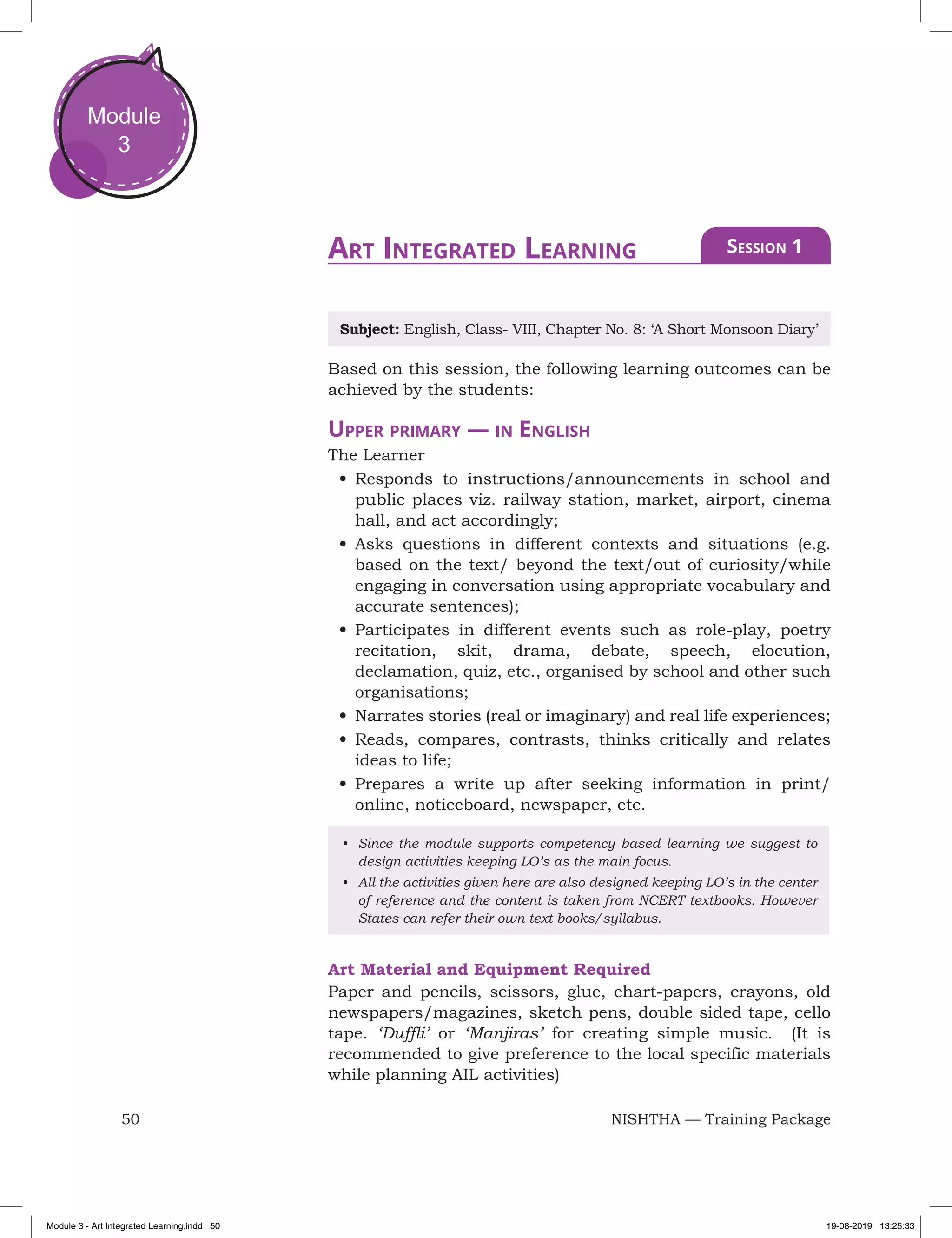 50 NISHTHA — Training Package
Module
3
Subject: English, Class- VIII, Chapter No. 8: ‘A Short Monsoon Diary’
Based on this session, the following learning outcomes can be
achieved by the students:
Upper primary — in English
The Learner
•	Responds to instructions/announcements in school and
public places viz. railway station, market, airport, cinema
hall, and act accordingly;
•	Asks questions in different contexts and situations (e.g.
based on the text/ beyond the text/out of curiosity/while
engaging in conversation using appropriate vocabulary and
accurate sentences);
•	Participates in different events such as role-play, poetry
recitation, skit, drama, debate, speech, elocution,
declamation, quiz, etc., organised by school and other such
organisations;
•	Narrates stories (real or imaginary) and real life experiences;
•	Reads, compares, contrasts, thinks critically and relates
ideas to life;
•	Prepares a write up after seeking information in print/
online, noticeboard, newspaper, etc.
•	 Since the module supports competency based learning we suggest to
design activities keeping LO’s as the main focus.
•	 All the activities given here are also designed keeping LO’s in the center
of reference and the content is taken from NCERT textbooks. However
States can refer their own text books/syllabus.
Art Material and Equipment Required
Paper and pencils, scissors, glue, chart-papers, crayons, old
newspapers/magazines, sketch pens, double sided tape, cello
tape. ‘Duffli’ or ‘Manjiras’ for creating simple music. (It is
recommended to give preference to the local specific materials
while planning AIL activities)
Art Integrated Learning Session 1
Module 3 - Art Integrated Learning.indd 50 19-08-2019 13:25:33
 