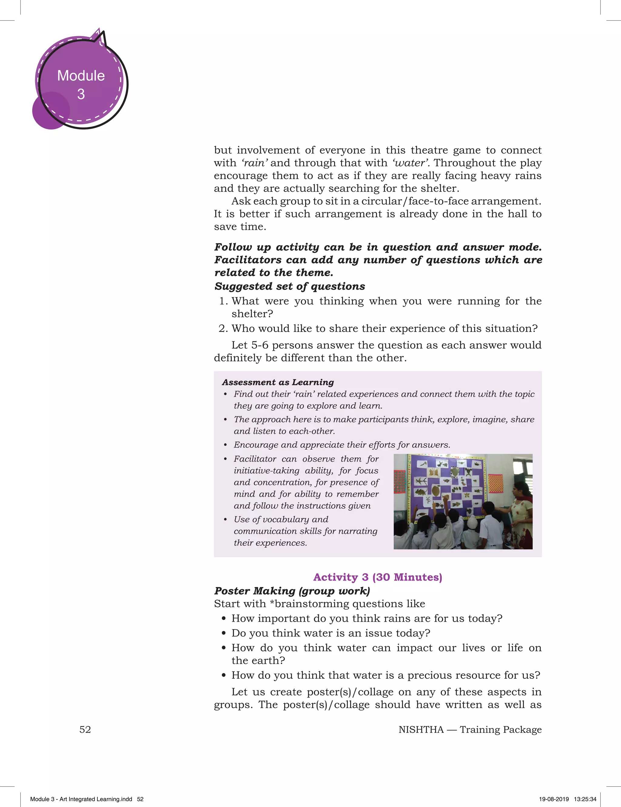 52 NISHTHA — Training Package
Module
3
but involvement of everyone in this theatre game to connect
with ‘rain’ and through that with ‘water’. Throughout the play
encourage them to act as if they are really facing heavy rains
and they are actually searching for the shelter.
Ask each group to sit in a circular/face-to-face arrangement.
It is better if such arrangement is already done in the hall to
save time.
Follow up activity can be in question and answer mode.
Facilitators can add any number of questions which are
related to the theme.
Suggested set of questions
1.	What were you thinking when you were running for the
shelter?
2.	Who would like to share their experience of this situation?
Let 5-6 persons answer the question as each answer would
definitely be different than the other.
Assessment as Learning
•	 Find out their ‘rain’ related experiences and connect them with the topic
they are going to explore and learn.
•	 The approach here is to make participants think, explore, imagine, share
and listen to each-other.
•	 Encourage and appreciate their efforts for answers.
•	 Facilitator can observe them for
initiative-taking ability, for focus
and concentration, for presence of
mind and for ability to remember
and follow the instructions given
•	 Use of vocabulary and
communication skills for narrating
their experiences.
Activity 3 (30 Minutes)
Poster Making (group work)
Start with *brainstorming questions like
•	How important do you think rains are for us today?
•	Do you think water is an issue today?
•	How do you think water can impact our lives or life on
the earth?
•	How do you think that water is a precious resource for us?
Let us create poster(s)/collage on any of these aspects in
groups. The poster(s)/collage should have written as well as
Module 3 - Art Integrated Learning.indd 52 19-08-2019 13:25:34
 