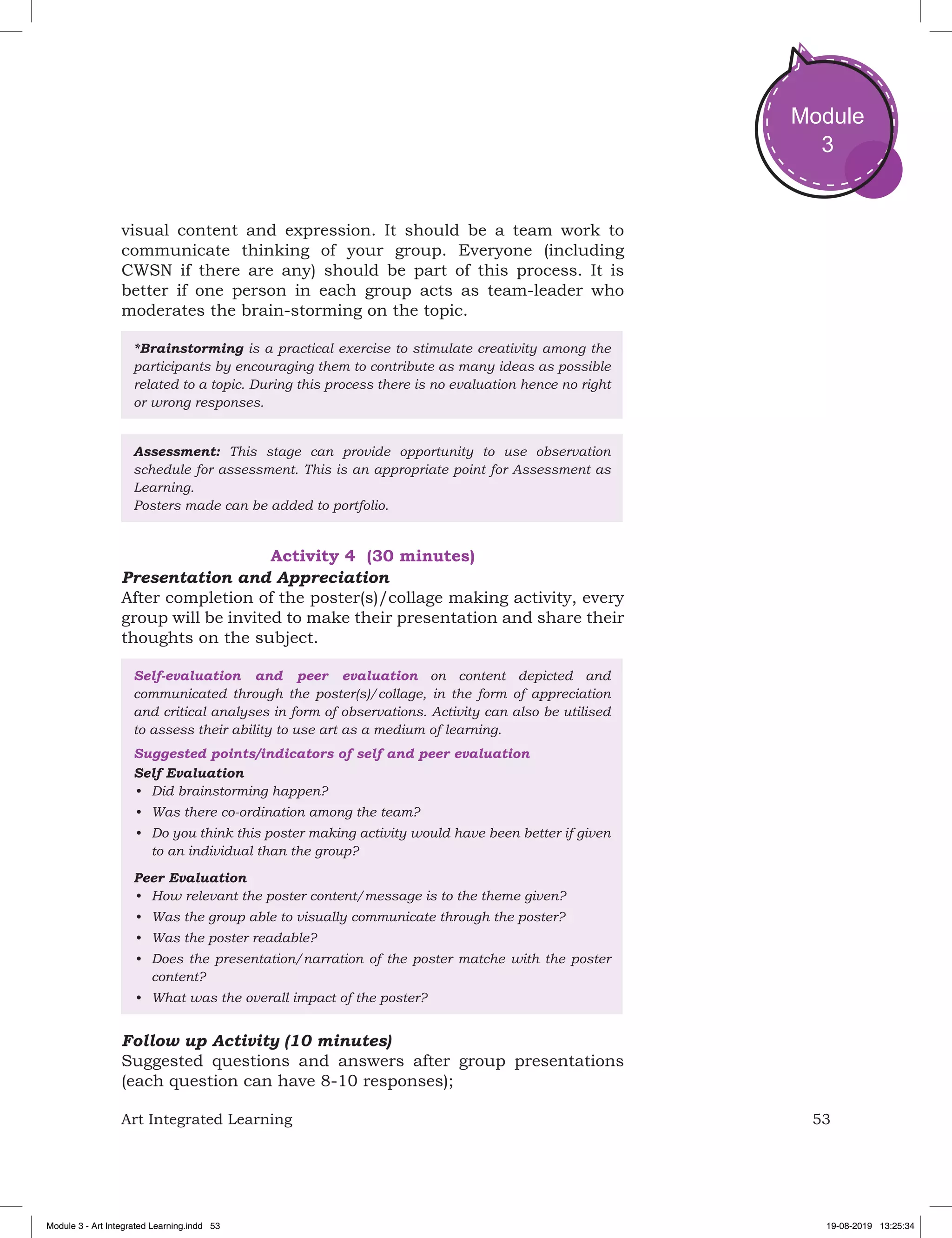 53Art Integrated Learning
Module
3
visual content and expression. It should be a team work to
communicate thinking of your group. Everyone (including
CWSN if there are any) should be part of this process. It is
better if one person in each group acts as team-leader who
moderates the brain-storming on the topic.
*Brainstorming is a practical exercise to stimulate creativity among the
participants by encouraging them to contribute as many ideas as possible
related to a topic. During this process there is no evaluation hence no right
or wrong responses.
Assessment: This stage can provide opportunity to use observation
schedule for assessment. This is an appropriate point for Assessment as
Learning.
Posters made can be added to portfolio.
Activity 4 (30 minutes)
Presentation and Appreciation
After completion of the poster(s)/collage making activity, every
group will be invited to make their presentation and share their
thoughts on the subject.
Self-evaluation and peer evaluation on content depicted and
communicated through the poster(s)/collage, in the form of appreciation
and critical analyses in form of observations. Activity can also be utilised
to assess their ability to use art as a medium of learning.
Suggested points/indicators of self and peer evaluation
Self Evaluation
•	 Did brainstorming happen?
•	 Was there co-ordination among the team?
•	 Do you think this poster making activity would have been better if given
to an individual than the group?
Peer Evaluation
•	 How relevant the poster content/message is to the theme given?
•	 Was the group able to visually communicate through the poster?
•	 Was the poster readable?
•	 Does the presentation/narration of the poster matche with the poster
content?
•	 What was the overall impact of the poster?
Follow up Activity (10 minutes)
Suggested questions and answers after group presentations
(each question can have 8-10 responses);
Module 3 - Art Integrated Learning.indd 53 19-08-2019 13:25:34
 