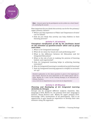 54 NISHTHA — Training Package
Module
3
Note — Answers given by the participants can be written on a chart/board
for concluding the session
How important do you think this activity can be for the primary/
upper primary classes?
•	Where can this experience of ‘Rain’ and ‘Importance of rains’
can be linked?
•	How do you think this activity can help children in their
learning process?
Activity 5 (10 minutes)
Conceptual clarification of AIL by the facilitator based
on the outcomes of question-answer above and of group
work done.
1.	What is Art Integrated Learning?
2.	What do we mean by visual arts and performing arts?
3.	What is the difference between Art Education and Art
Integrated Education?
4.	What is the role of arts in making the process of learning
holistic and experiential?
5.	How Art Integrated Learning helps in achieving learning
outcomes?
6.	Why Art Integrated Learning is considered as joyful learning?
7.	How Art Integrated Learning approach is helpful in inclusive
set up?
Detailed explanation on the above questions is given in the beginning of
this module. However for more information on the subject please refer to
FAQs, Module No. 4 and 5 of the Training Package on Art Education for
Primary Teachers.
www.ncert.nic.in/departments/www.ncert.nic.in/departments/
Activity 6 (25 Minutes)
Planning and Developing of Art Integrated Learning
Activities (in Groups)
Groups can be assigned different subjects classwise, like;
language/s EVS, Maths etc. for primary level and language/s
Science, Social Science and Maths for upper primary level.
Encourage 100% involvement of all participants. This is an
opportunity to give hands-on experience to develop their own
sessions using AIL approach.
Module 3 - Art Integrated Learning.indd 54 19-08-2019 13:25:34
 