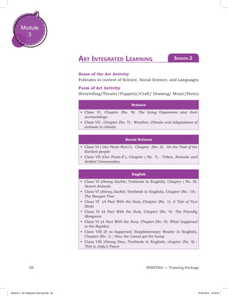 58 NISHTHA — Training Package
Module
3
Name of the Art Activity
Folktales in context of Science, Social Science, and Languages
Form of Art Activity
Storytelling/Theater/Puppetry/Craft/ Drawing/ Music/Poetry
Science
•	 Class VI, Chapter (No. 9): The living Organisms and their
surroundings
•	 Class VII , Chapter (No. 7) : Weather, Climate and Adaptations of
animals to climate
Social Science
•	 Class VI ( Our Pasts Part-I ), Chapter (No. 2): On the Trail of the
Earliest people
•	 Class VII (Our Pasts-II ), Chapter ( No. 7) : Tribes, Nomads and
Settled Communities
English
•	 Class VI (Honey Suckle; Textbook in English), Chapter ( No. 9):
Desert Animals
•	 Class VI (Honey Suckle; Textbook in English), Chapter (No. 10) :
The Banyan Tree
•	 Class VI (A Pact With the Sun), Chapter (No. 1): A Tale of Two
Birds
•	 Class VI (A Pact With the Sun), Chapter (No. 4): The Friendly
Mongoose
•	 Class VI (A Pact With the Sun), Chapter (No. 9): What happened
to the Reptiles
•	 Class VIII (It so happened, Supplementary Reader in English),
Chapter (No. 1) : How the Camel got his hump
•	 Class VIII (Honey Dew, Textbook in English), chapter (No. 6) :
This is Jody’s Fawn
Art Integrated Learning Session 2
Module 3 - Art Integrated Learning.indd 58 19-08-2019 13:25:34
 