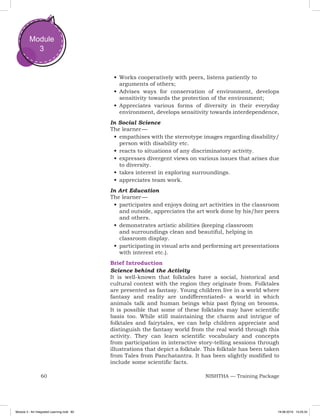 60 NISHTHA — Training Package
Module
3
•	Works cooperatively with peers, listens patiently to
arguments of others;
•	Advises ways for conservation of environment, develops
sensitivity towards the protection of the environment;
•	Appreciates various forms of diversity in their everyday
environment, develops sensitivity towards interdependence,
In Social Science
The learner —
•	empathises with the stereotype images regarding disability/
person with disability etc.
•	reacts to situations of any discriminatory activity.
•	expresses divergent views on various issues that arises due
to diversity.
•	takes interest in exploring surroundings.
•	appreciates team work.
In Art Education
The learner —
•	participates and enjoys doing art activities in the classroom
and outside, appreciates the art work done by his/her peers
and others.
•	demonstrates artistic abilities (keeping classroom
and surroundings clean and beautiful, helping in
classroom display.
•	participating in visual arts and performing art presentations
with interest etc.).
Brief Introduction
Science behind the Activity
It is well-known that folktales have a social, historical and
cultural context with the region they originate from. Folktales
are presented as fantasy. Young children live in a world where
fantasy and reality are undifferentiated– a world in which
animals talk and human beings whiz past flying on brooms.
It is possible that some of these folktales may have scientific
basis too. While still maintaining the charm and intrigue of
folktales and fairytales, we can help children appreciate and
distinguish the fantasy world from the real world through this
activity. They can learn scientific vocabulary and concepts
from participation in interactive story-telling sessions through
illustrations that depict a folktale. This folktale has been taken
from Tales from Panchatantra. It has been slightly modified to
include some scientific facts.
Module 3 - Art Integrated Learning.indd 60 19-08-2019 13:25:34
 