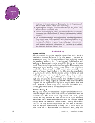 62 NISHTHA — Training Package
Module
3
incidences in the assigned scene. (This may be done in the guidance of
Arts and crafts teachers subject to the availability).
•	 Explore different hairstyles, costumes and make-up in this process with
the utilisation of resources in hand.
•	 Discuss, plan and prepare for the presentation of scenes assigned to
them and to enact/narrate/mime/do puppetry of scenes/use of regional
folktales.
•	 The facilitator will lead the discussion through questions pertaining to
these scenes as per the linkages with topics of various disciplines such
as The living organisms and their surroundings, weather, climate and
adaptations of animals to climate, on the trail of the earliest people,
tribes, nomads and settled communities etc. The depth of the content
will be decided as per the cognitive level.
Group Activity
Scene I Group-1
A long time ago, in a large lake there flourished many aquatic
plants and animals. The water in the lake was very clean and an
aquamarine blue. The flora comprised of long-stemmed plants
such as lotus and water lily. The submerged Hydrilla plant and
Vallisneria (Tape grass) swayed beautifully. On the surface were
gently floating duckweed and water hyacinths. The microscopic
algae gave green patches to the water. There were schools of
small fishes that suddenly would bunch together and fight over
a piece of worm. Bigger fishes in the lake kept the population
of insect under check. Turtles swam around looking for food
and the herons would stand still for hours, knee deep in water,
to catch their prey. A pair of kingfishers perched themselves
high on a branch of a tree to quickly dive into the water to get
their next meal. Frogs leaped in and out of the lake while their
tadpoles fed on algae before they could leap out too. The lake
was a habitat in which every living organism could find food,
shelter, protection and its mate for reproduction.
Scene 2 Group-2
Among all of them, two fishes and a frog were the best of friends.
They would play pranks with each other and sometimes discuss
current news. The fishes were very clever and smart, quite
unlike the frog. One of the fish would boast about knowing
a hundred tricks to escape the notice and the clutches of the
enemy; while the other fish boasted about knowing a thousand
tricks!!! The frog would simply blink its eyes with a confused
look on its face and mumble to itself that it could think of
just a few tricks. Nevertheless, the three met every day and
Module 3 - Art Integrated Learning.indd 62 19-08-2019 13:25:35
 