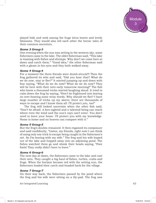 63Art Integrated Learning
Module
3
played hide and seek among the huge lotus leaves and lovely
blossoms. They would also tell each other the heroic tales of
their common ancestors.
Scene 3 Group-3
One evening when the sun was setting in the western sky, some
fishermen came to the lake. The older fisherman said, “This lake
is teaming with fishes and shrimps. Why don’t we come here at
dawn and catch them.” “Good idea,” the other fisherman said
with a gleam in his eyes and they both walked away.
Scene 4 Group-4
For a moment the three friends were dumb-struck!!! Then the
frog gathered its wits and said, “Did you hear that? What do
we do now, stay or flee?” It started jumping up and down with
fear saying, “What do we do now? What do we do now? They
will be here with their nets early tomorrow morning!” The fish
who knew a thousand tricks started laughing aloud. It tried to
calm down the frog by saying, “Don’t be frightened into leaving
on over-hearing some stray words. Why should we flee? I have
large number of tricks up my sleeve; there are thousands of
ways to escape and I know them all. I’ll protect you, too!”
The frog still looked uncertain when the other fish said,
“Don’t be afraid. A fore-sighted and a talented being can reach
where even the wind and the sun’s rays can’t enter. You don’t
need to leave your home. I’ll protect you with my knowledge.
Home is home and no heaven can compare with it.”
Scene 5 Group-5
But the frog’s doubts remained. It then regained its composure
and said confidently, “Listen, my friends, right now I can think
of using only one trick to escape being caught in the fishermen’s
net. So I’m leaving with my wife.” The frog and his wife leaped
out of the lake and hopped away into an adjoining pond. The
fishes watched them go and shook their heads saying, “Poor
fools! They really didn’t have to leave.”
Scene 6 Group-6
The next day at dawn, the fishermen came to the lake and cast
their nets. They caught a big haul of fishes, turtles, crabs and
frogs. When the horizon became red with the setting sun, the
fishermen loaded their catch and headed back for the village.
Scene 7 Group-7
On their way back, the fishermen passed by the pond where
the frog and his wife were sitting on a lily-pad. The frog saw
Module 3 - Art Integrated Learning.indd 63 19-08-2019 13:25:35
 
