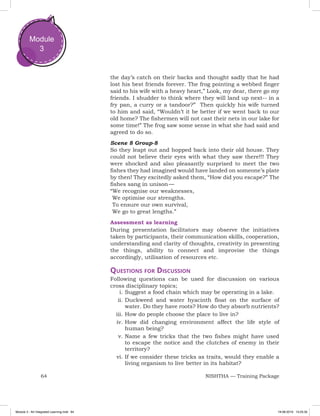64 NISHTHA — Training Package
Module
3
the day’s catch on their backs and thought sadly that he had
lost his best friends forever. The frog pointing a webbed finger
said to his wife with a heavy heart,” Look, my dear, there go my
friends. I shudder to think where they will land up next-- in a
fry pan, a curry or a tandoor?” Then quickly his wife turned
to him and said, “Wouldn’t it be better if we went back to our
old home? The fishermen will not cast their nets in our lake for
some time!” The frog saw some sense in what she had said and
agreed to do so.
Scene 8 Group-8
So they leapt out and hopped back into their old house. They
could not believe their eyes with what they saw there!!! They
were shocked and also pleasantly surprised to meet the two
fishes they had imagined would have landed on someone’s plate
by then! They excitedly asked them, “How did you escape?” The
fishes sang in unison —
“We recognise our weaknesses,
	We optimise our strengths.
	To ensure our own survival,
	We go to great lengths.”
Assessment as learning
During presentation facilitators may observe the initiatives
taken by participants, their communication skills, cooperation,
understanding and clarity of thoughts, creativity in presenting
the things, ability to connect and improvise the things
accordingly, utilisation of resources etc.
Questions for Discussion
Following questions can be used for discussion on various
cross disciplinary topics;
i.	Suggest a food chain which may be operating in a lake.
ii.	Duckweed and water hyacinth float on the surface of
water. Do they have roots? How do they absorb nutrients?
iii.	How do people choose the place to live in?
iv.	How did changing environment affect the life style of
human being?
v.	Name a few tricks that the two fishes might have used
to escape the notice and the clutches of enemy in their
territory?
vi.	If we consider these tricks as traits, would they enable a
living organism to live better in its habitat?
Module 3 - Art Integrated Learning.indd 64 19-08-2019 13:25:35
 