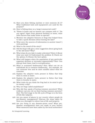 65Art Integrated Learning
Module
3
vii.	Have you done fishing anytime or seen someone do it?
What traditional tools and equipment’s are used for the
purpose?
viii.	How is fishing done on a large/commercial scale?
ix.	“Home is home and no heaven can compare with it.” Do
you agree? Apart from physical facilities at home, what
other factors that make home so special?
x.	Mention two adaptive features in frogs that helped them
to take a quick decision about leaving the lake?
xi.	What were the sources of information in ancient times? (
rock painting)
xii.	What is the moral of the story?
xiii.	Did the frog’s wife give a wise suggestion about going back
to the old home? Why?
xiv.	What steps do you take to make a decision? Hints:1) Know
what you want 2) Understand the problem 3) Check out
the options 4) Choose the best option.
xv.	What will happen when the population of any particular
organism declines or increases exponentially? Hint: Can
disrupt food chain; lead to eutrophication.
xvi.	What is sustained biodiversity? Hint: What can we as
individuals do to conserve biodiversity.  For example, we
can consume less and be more mindful about what we
consume.
xvii.	Explain the adaptive traits present in fishes that help
them to swim in water.
xviii.	Explain the adaptive traits present in fishes that help
them to breathe in water.
xix.	What traits do you think the frog had in its mind to give
its enemy a slip?
xx.	Why are frogs called amphibians?
xxi.	Why did they speak of having common ancestors? What
evidence can you cite as them having common ancestor?
Hint: The first stage in the life cycle of frogs is in the form
of fish-like tadpoles.
xxii.	Are you aware of places in our country where people do
pre-disaster management? Discuss the steps taken by
them as a foresight to reduce loss of life and property.
xxiii.	Are you living in any disaster-prone area? What pre-
disaster arrangements have you made in your house?
What measures have been taken by the local authorities?
Module 3 - Art Integrated Learning.indd 65 19-08-2019 13:25:35
 