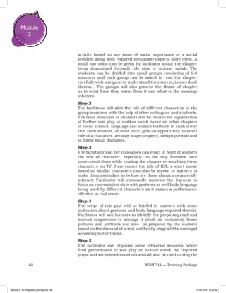 68 NISHTHA — Training Package
Module
3
activity based on any issue of social importance or a social
problem along with required measures/steps to solve them. A
small narration can be given by facilitator about the chapter
being dramatized through role play or nukkar natak. The
students can be divided into small groups consisting of 6-8
members and each group can be asked to read the chapter
carefully with a request to understand the concept/issues dealt
therein. The groups will also present the theme of chapter
as to what have they learnt from it and what is the message
inherent.
Step 2
The facilitator will allot the role of different characters to the
group members with the help of other colleagues and students.
The team members of students will be rotated for organization
of further role play or nukkar natak based on other chapters
of social science, language and science textbook in such a way
that each student, at least once, gets an opportunity to enact
role of a character, arrange stage-property, design portrait and
to frame small dialogues.
Step 3
The facilitator and her colleagues can enact in front of learners
the role of character, especially, in the way learners have
understood them while reading the chapter or watching these
characters on TV. Here comes the role of ICT, a short movie
based on similar characters can also be shown to learners to
make them assimilate as to how are these characters generally
interact. Facilitator will constantly motivate the learners to
focus on conversation style with gestures as well body language
being used by different characters as it makes a performance
effective in real sense.
Step 4
The script of role play will be briefed to learners with some
indication about gestures and body language required therein.
Facilitator will ask learners to identify the props required and
mutual cooperation to arrange it (such as costumes). Some
pictures and portraits can also be prepared by the learners
based on the demand of script and finally stage will be arranged
according to the theme.
Step 5
The facilitator can organise some rehearsal sessions before
final performance of role play or nukkar natak. All required
props and set-related materials should also be used during the
Module 3 - Art Integrated Learning.indd 68 19-08-2019 13:25:35
 