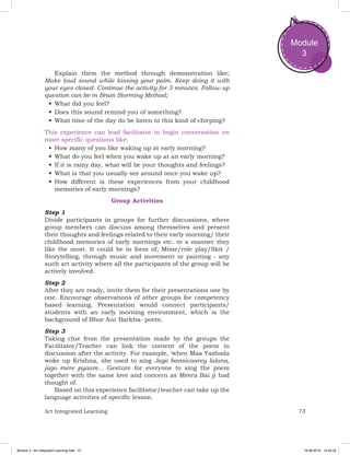 73Art Integrated Learning
Module
3
Explain them the method through demonstration like;
Make loud sound while kissing your palm. Keep doing it with
your eyes closed. Continue the activity for 3 minutes. Follow up
question can be in Brain Storming Method;
•	What did you feel?
•	Does this sound remind you of something?
•	What time of the day do be listen to this kind of chirping?
This experience can lead facilitator to begin conversation on
more specific questions like;
•	How many of you like waking up at early morning?
•	What do you feel when you wake up at an early morning?
•	If it is rainy day, what will be your thoughts and feelings?
•	What is that you usually see around once you wake up?
•	How different is these experiences from your childhood
memories of early mornings?
Group Activities
Step 1
Divide participants in groups for further discussions, where
group members can discuss among themselves and present
their thoughts and feelings related to their early morning/ their
childhood memories of early mornings etc. in a manner they
like the most. It could be in form of; Mime/role play/Skit /
Storytelling, through music and movement or painting - any
such art activity where all the participants of the group will be
actively involved.
Step 2
After they are ready, invite them for their presentations one by
one. Encourage observations of other groups for competency
based learning. Presentation would connect participants/
students with an early morning environment, which is the
background of Bhor Aur Barkha- poem.
Step 3
Taking clue from the presentation made by the groups the
Facilitator/Teacher can link the content of the poem in
discussion after the activity. For example, ‘when Maa Yashoda
woke up Krishna, she used to sing Jago bansivaarey lalana,
jago mere pyaare... Gesture for everyone to sing the poem
together with the same love and concern as Meera Bai ji had
thought of.
Based on this experience facilitator/teacher can take up the
language activities of specific lesson.
Module 3 - Art Integrated Learning.indd 73 19-08-2019 13:25:35
 