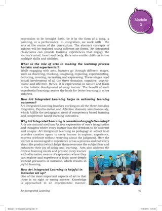 47Art Integrated Learning
Module
3
expression to be brought forth, be it in the form of a song, a
painting, or a performance. In integration, we work with the
arts at the centre of the curriculum. The abstract concepts of
subject will be explored using different art forms. Art integrated
classrooms can provide learning experiences that engage the
learner’s mind, heart and body. Here arts enable children to use
multiple skills and abilities.
What is the role of arts in making the learning process
holistic and experiential?
While engaging with arts, learners go through different stages,
such as observing, thinking, imagining, exploring, experimenting,
deducing, creating, recreating and expressing. These stages need
actual involvement of all the three domains: cognitive, psycho-
motor and affective. Hence, it is experiential in nature and leads
to the holistic development of every learner. The benefit of such
experiential learning creates the basis for better learning in other
subjects.
How Art Integrated Learning helps in achieving learning
outcomes?
Art Integrated Learning involves working on all the three domains
(Cognitive, Psycho-motor and Affective domain) simultaneously,
which fulfills the pedagogical need of competency based learning
and competence based learning outcomes.
Why Art Integrated Learning is considered as joyful learning?
Arts are natural medium for free expression of one’s imagination
and thoughts where every learner has the freedom to be different
and unique. Art Integrated Learning as pedagogy at school level
provides creative space to every learner to explore, experience,
express celebrate without worrying about the judgment. Here the
learner is encouraged to experience art as a process and not worry
about the product which helps them overcome the subject fear and
enhances their joy of doing and learning. Arts also address the
diverse learning needs and provide every learner
with alternative means of expression where they
can explore and experience a topic more deeply
without pressures of outcome, which results in
joyful learning.
How Art Integrated Learning is helpful in
inclusive set up?
One of the most important aspects of art is that
there is no right or wrong answer. Knowledge
is approached in an experimental manner.
Module 3 - Art Integrated Learning.indd 47 19-08-2019 13:25:33
 