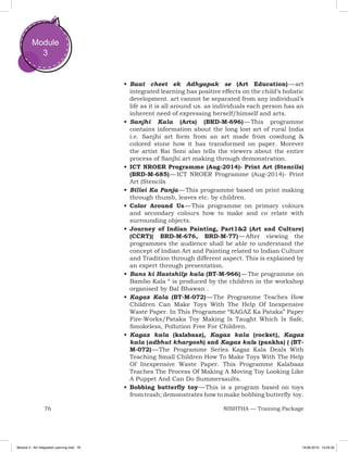 76 NISHTHA — Training Package
Module
3
•	Baat cheet ek Adhyapak se (Art Education) — art
integrated learning has positive effects on the child’s holistic
development. art cannot be separated from any individual’s
life as it is all around us. as individuals each person has an
inherent need of expressing herself/himself and arts.
•	Sanjhi Kala (Arts) (BRD-M-696) — This programme
contains information about the long lost art of rural India
i.e. Sanjhi art form from an art made from cowdung &
colored stone how it has transformed on paper. Morever
the artist Rai Soni also tells the viewers about the entire
process of Sanjhi art making through demonstration.
•	ICT NROER Programme (Aug-2014)- Print Art (Stencils)
(BRD-M-685) — ICT NROER Programme (Aug-2014)- Print
Art (Stencils
•	Billei Ka Panja — This programme based on print making
through thumb, leaves etc. by children.
•	Color Around Us — This programme on primary colours
and secondary colours how to make and co relate with
surrounding objects.
•	Journey of Indian Painting, Part1&2 (Art and Culture)
(CCRT)( BRD-M-676, BRD-M-77) — After viewing the
programmes the audience shall be able to understand the
concept of Indian Art and Painting related to Indian Culture
and Tradition through different aspect. This is explained by
an expert through presentation.
•	Bans ki Hastshilp kala (BT-M-966) — The programme on
Bambo Kala “ is produced by the children in the workshop
organised by Bal Bhawan .
•	Kagaz Kala (BT-M-072) — The Programme Teaches How
Children Can Make Toys With The Help Of Inexpensive
Waste Paper. In This Programme “KAGAZ Ka Pataka” Paper
Fire-Works/Pataka Toy Making Is Taught Which Is Safe,
Smokeless, Pollution Free For Children.
•	Kagaz kala (kalabaaz), Kagaz kala (rocket), Kagaz
kala (adbhut khargosh) and Kagaz kala (pankha) ( (BT-
M-072) — The Programme Series Kagaz Kala Deals With
Teaching Small Children How To Make Toys With The Help
Of Inexpensive Waste Paper. This Programme Kalabaaz
Teaches The Process Of Making A Moving Toy Looking Like
A Puppet And Can Do Summersaults.
•	Bobbing butterfly toy — This is a program based on toys
from trash; demonstrates how to make bobbing butterfly toy.
Module 3 - Art Integrated Learning.indd 76 19-08-2019 13:25:35
 