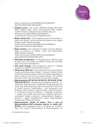 77Art Integrated Learning
Module
3
https://nroer.gov.in/55ab34ff81fccb4f1d806025/
file/57da300d16b51c69a20c6fc2
•	Origami series — Cat, Curlice, Modular origami Ball, Book
Mark, folding Paper Heart, Lord ganesh Sweet modak,
mother Teresa’s medicline Purse, No Glue Bag, etc.
(nroer.gov.in/55ab34ff81fccb4f1d806025/
searchresults/?search_text=Origami#results)
•	Math activity 031 — This program presents the activity to
make and explore various geometrical figures and shapes
through paper folding activities.
(https://nroer.gov.in/55ab34ff81fccb4f1d806025/
page/57d17ef316b51c090c3868e2
•	Math activity — The collection of videos contains different
types of activities to explain, verify and demonstrate
Mathematical concepts.
https://nroer.gov.in/55ab34ff81fccb4f1d806025/
page/586d3c05472d4a4f9d1aa461
•	Khel-Khel me Mukhote — In this programme, different type
of mask has been made by children using mix materials
paper and visit to Bal Bhawan.
•	Aao putli banaye — This programme based on making
puppets by children with the help of expert.
•	Chuha daur Billi Aai — The programme is on the making of
masks particularly paper masks. A group of children learn
method of preparing masks with the teasing and pasting of
paper using the very basic of masks making. The method
has been evolved by the children and not been taught.
•	Bharatanatyam (BT-M-918, BT-M-919, BT-M-920, BT-M-
909 & BT-M-911) — Introduction to language of dance, co-
ordination body and mind, Introduction to classical dance of
india, Five jaathi-historical references (rhythmic measures
of varied counts), Paadbhedhas - feet movements and
positions, Basic of dance-i adava-I, Basic of dance-ii adava-
ii, and Basic of dance-iii adava-iii , Language of gestures
— single and double hand gestures, Usages of gestures-
pathaakah, Usages of gesture – ardhpatakaah, Usages of
gestures — tripata taakahkarthre mukah ardhachandhra
muyura and Drishti and greeva.
•	Bharatanatyam: Basics of Dance, Part 1 and 14
Bharatanatyam-01&2 (classical dances of india) (BT-
M-074) — this programme aims to sensitize the audience
about the special characteristics of bharatanatyam. In
Module 3 - Art Integrated Learning.indd 77 19-08-2019 13:25:35
 