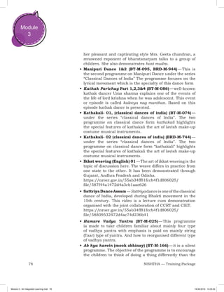 78 NISHTHA — Training Package
Module
3
her pleasant and captivating style Mrs. Geeta chandran, a
renowned exponent of bharatanatyam talks to a group of
children. She also demonstrates hast mudra.
•	Manipuri Dance 1&2 (BT-M-095, BRD-M-944) — This is
the second programme on Manipuri Dance under the series
“Classical Dances of India” The programme focuses on the
lyrical movement which is the specialty of this dance form
•	Kathak Parichay Part 1,2,3&4 (BT-M-086) — well-known
kathak dancer Uma sharma explains one of the events of
the life of lord krishna when he was adolescent. This event
or episode is called kaleeya nag manthan. Based on this
episode kathak dance is presented.
•	Kathakali- 01, (classical dances of india) (BT-M-074) —
under the series “classical dances of India”. The two
programme on classical dance form kathakali highlights
the special features of kathakali the art of lavish make-up
costume musical instruments.
•	Kathakali- 02 (classical dances of india) (BRD-M-744) —
under the series “classical dances of India”. The two
programme on classical dance form “kathakali” highlights
the special features of kathakali the art of lavish make-up
costume musical instruments.
•	Ikkat weaving (English) 01 — The art of ikkat weaving is the
topic of discussion here. The weave differs in practice from
one state to the other. It has been demonstrated through
Gujarat, Andhra Pradesh and Odisha.
https://nroer.gov.in/55ab34ff81fccb4f1d806025/
file/587f44a1472d4a3cb1aae626
•	SattriyaDanceAssam — Sattriyadanceisoneoftheclassical
dance of India, developed during Bhakti movement in the
15th century. This video is a lecture cum demonstration
organised with the joint collaboration of CCRT and CIET.
https://nroer.gov.in/55ab34ff81fccb4f1d806025/
file/58809532472d4ac74d236b41
•	Hamare Vadya Yantra (BT-M-025) — This programme
ia made to take children familiar about mainly four type
of vadhya yantra with emphasis is paid on mainly string
(Taar) type of yantra. And how to reorganised different type
of vadhya yantra.
•	Ab kya karein (mook abhinay) (BT-M-166) — it is a silent
programme. The objective of the programme is to encourage
the children to think of doing a thing differently than the
Module 3 - Art Integrated Learning.indd 78 19-08-2019 13:25:35
 