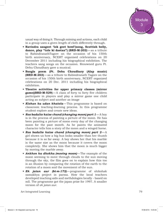 79Art Integrated Learning
Module
3
usual way of doing it. Through miming and actions, each child
in a group uses a given length of cloth differently through.
•	Ravindra sangeet ‘lok geet bowl’(song, Scottish belly,
dance, play “tole ki dastan”) (BRD-M-202) — as a tribute
to RabindranathTagore on the occasion of his 150th
birth anniversary, NCERT organised celebrations on 20
December 2011 including his biographical exhibition. The
teachers sang songs on the occasion. Renowned guru Pt.
Debu Choudhary gave a musical.
•	Bangla poem (Pt. Debu Choudhary (Alap music)
(BRD-M-203) — as a tribute to Rabindranath Tagore on the
occasion of his 150th birth anniversary, NCERT organized
celebrations on 20 Dec. 2011 including his biographical
exhibition.
•	Theatre activities for upper primary classes (mirror
game)(BRD-M-529) — A class of forty to forty five children
participate in players and play a mirror game one child
acting as subject and another as image
•	Kishan ka udan khatola — This programme is based on
classroom teaching-learning process. In this programme
student explore and create new ideas.
•	Roz badalte kaise chand (changing moon) part 1 — A boy
is in the process of painting a picture of the moon. He has
been painting a picture of moon every day of the changing
moon for the past month. As he paints the animated
character tells him a story of the moon and a winged horse.
•	Roz badalte kaise chand (changing moon) part 2 — A
girl shows us how a big bus looks smaller than her thumb
because it is so far away. A boy shows her that his marble
is the same size as the moon because it covers the moon
completely. She shows him that the moon is much bigger
by moving the marble away.
•	Ankhon ka dhokha (moving moon) — The example of the
moon seeming to move through clouds to the sun moving
through the sky, the film goes on to explain how this too
is an illusion by comparing the rotation of the earth to the
rotation of a moon and the movement of the sun.
•	Ek jatan aur (bt-m-172) — programme of shikshak
samakhya project in parma. How the local teachers
developed teaching aids and methdologies locally - based on
mll. The programme got the japan prize for 1997. A smaller
version of ek jatan aur.
Module 3 - Art Integrated Learning.indd 79 19-08-2019 13:25:35
 