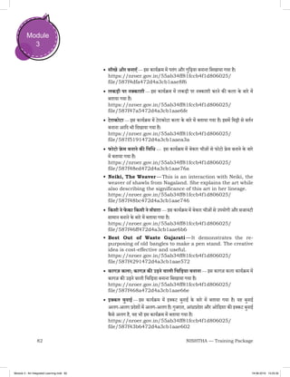 82 NISHTHA — Training Package
Module
3
•	सीखें और बनाएँ — इस कार्यक्रम में पतंग और गुड़िया बनाना सिखाया गया है।
https://nroer.gov.in/55ab34ff81fccb4f1d806025/
file/587f4dfa472d4a3cb1aae8f6
•	लकड़ी पर नक्काशी — इस कार्यक्रम में लकड़ी पर नक्काशी करने की कला के बारे में
बताया गया है।
https://nroer.gov.in/55ab34ff81fccb4f1d806025/
file/587f47a5472d4a3cb1aae6fe
•	टेराकोटा — इस कार्यक्रम में टेराकोटा कला के बारे में बताया गया है। इसमें मिट्टी से बर्तन
बनाना आदि भी दिखाया गया है।
https://nroer.gov.in/55ab34ff81fccb4f1d806025/
file/587f5191472d4a3cb1aaea3a
•	फोटो फ्रे म बनाने की विधि —  इस कार्यक्रम में बेकार चीज़ों से फोटो फ्रेम बनाने के बारे
में बताया गया है।
https://nroer.gov.in/55ab34ff81fccb4f1d806025/
file/587f48ed472d4a3cb1aae76a
•	Neiki, The Weaver — This is an interaction with Neiki, the
weaver of shawls from Nagaland. She explains the art while
also describing the significance of this art in her lineage.
https://nroer.gov.in/55ab34ff81fccb4f1d806025/
file/587f48bc472d4a3cb1aae746
•	किसी ने फें का किसी ने सँवारा — इस कार्यक्रम में बेकार चीज़ों से उपयोगी और सजावटी
सामान बनाने के बारे में बताया गया है।
https://nroer.gov.in/55ab34ff81fccb4f1d806025/
file/587f46ff472d4a3cb1aae6b6
•	Best Out of Waste Gujarati — It demonstrates the re-
purposing of old bangles to make a pen stand. The creative
idea is cost-effective and useful.
https://nroer.gov.in/55ab34ff81fccb4f1d806025/
file/587f4291472d4a3cb1aae572
•	कागज़ कला; कागज़ की उड़ने वाली चिड़िया बनाना — इस कागज़ कला कार्यक्रम में
कागज़ की उड़ने वाली चिड़िया बनाना सिखाया गया है।
https://nroer.gov.in/55ab34ff81fccb4f1d806025/
file/587f468a472d4a3cb1aae66e
•	इक्कत बुनाई — इस कार्यक्रम में इक्कट बुनाई के बारे में बताया गया है। यह बुनाई
अलग-अलग प्रदेशों में अलग-अलग है। गुजरात, आंध्रप्रदेश और ओडिशा की इक्कट बुनाई
कै से अलग है, यह भी इस कार्यक्रम में बताया गया है।
https://nroer.gov.in/55ab34ff81fccb4f1d806025/
file/587f43b6472d4a3cb1aae602
Module 3 - Art Integrated Learning.indd 82 19-08-2019 13:25:35
 