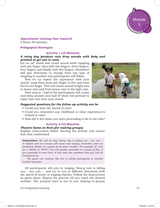 51Art Integrated Learning
Module
3
Approximate training time required
2 hours 40 minutes
Pedagogical Strategies
Activity 1 (10 Minutes)
A rainy day (produce rain drop sounds with body and
pretend to get wet in rain)
Let us ‘all ’ stand and create sound while clapping
with one finger, then with two fingers, three fingers,
four fingers and finally with five fingers. Facilitator
will give directions to change from one type of
clapping to another and participants will follow.
Now let us repeat the experience with eyes
closed. Lead them from one finger to five and from
five to one finger. This will create sound of light rain
to heavy rain and from heavy rain to the light rain.
Next step is - half of the participants will create
rain-drop sounds and half of them will pretend to
enjoy that rain with eyes closed.
Suggested questions for the follow up activity can be
•	Could you hear the sound of rain?
•	Could you remember any childhood or other experience/s
related to rain?
•	How did it feel when you were pretending to be in the rain?
Activity 2 (10 Minutes)
Theatre Game on Rain (for making groups)
Explain instructions before starting the activity and ensure
that they understand.
Instructions: We will all sing ‘heavy rain is falling run... run...run...’
in rhythm and run around with music and singing. Assemble under an
imaginary Shelter in a group of the given number. For example; if I ask
for a Shelter of ‘FIVE’!! You will quickly assemble in a group of five. If
you assemble in more than or less than five members then you will be
considered out.
	 The game can continue like this to divide participants in desired
number of groups.
All participants will join in singing ‘Heavy rain is falling
run... run...run..... and try to run in different directions with
the speed of music or singing rhythm. Follow the instructions
as given above. Repeat the process till you reach the desired
number. The purpose here is not to just making of groups
Module 3 - Art Integrated Learning.indd 51 19-08-2019 13:25:34
 