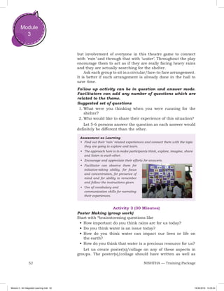 52 NISHTHA — Training Package
Module
3
but involvement of everyone in this theatre game to connect
with ‘rain’ and through that with ‘water’. Throughout the play
encourage them to act as if they are really facing heavy rains
and they are actually searching for the shelter.
Ask each group to sit in a circular/face-to-face arrangement.
It is better if such arrangement is already done in the hall to
save time.
Follow up activity can be in question and answer mode.
Facilitators can add any number of questions which are
related to the theme.
Suggested set of questions
1.	What were you thinking when you were running for the
shelter?
2.	Who would like to share their experience of this situation?
Let 5-6 persons answer the question as each answer would
definitely be different than the other.
Assessment as Learning
•	 Find out their ‘rain’ related experiences and connect them with the topic
they are going to explore and learn.
•	 The approach here is to make participants think, explore, imagine, share
and listen to each-other.
•	 Encourage and appreciate their efforts for answers.
•	 Facilitator can observe them for
initiative-taking ability, for focus
and concentration, for presence of
mind and for ability to remember
and follow the instructions given
•	 Use of vocabulary and
communication skills for narrating
their experiences.
Activity 3 (30 Minutes)
Poster Making (group work)
Start with *brainstorming questions like
•	How important do you think rains are for us today?
•	Do you think water is an issue today?
•	How do you think water can impact our lives or life on
the earth?
•	How do you think that water is a precious resource for us?
Let us create poster(s)/collage on any of these aspects in
groups. The poster(s)/collage should have written as well as
Module 3 - Art Integrated Learning.indd 52 19-08-2019 13:25:34
 