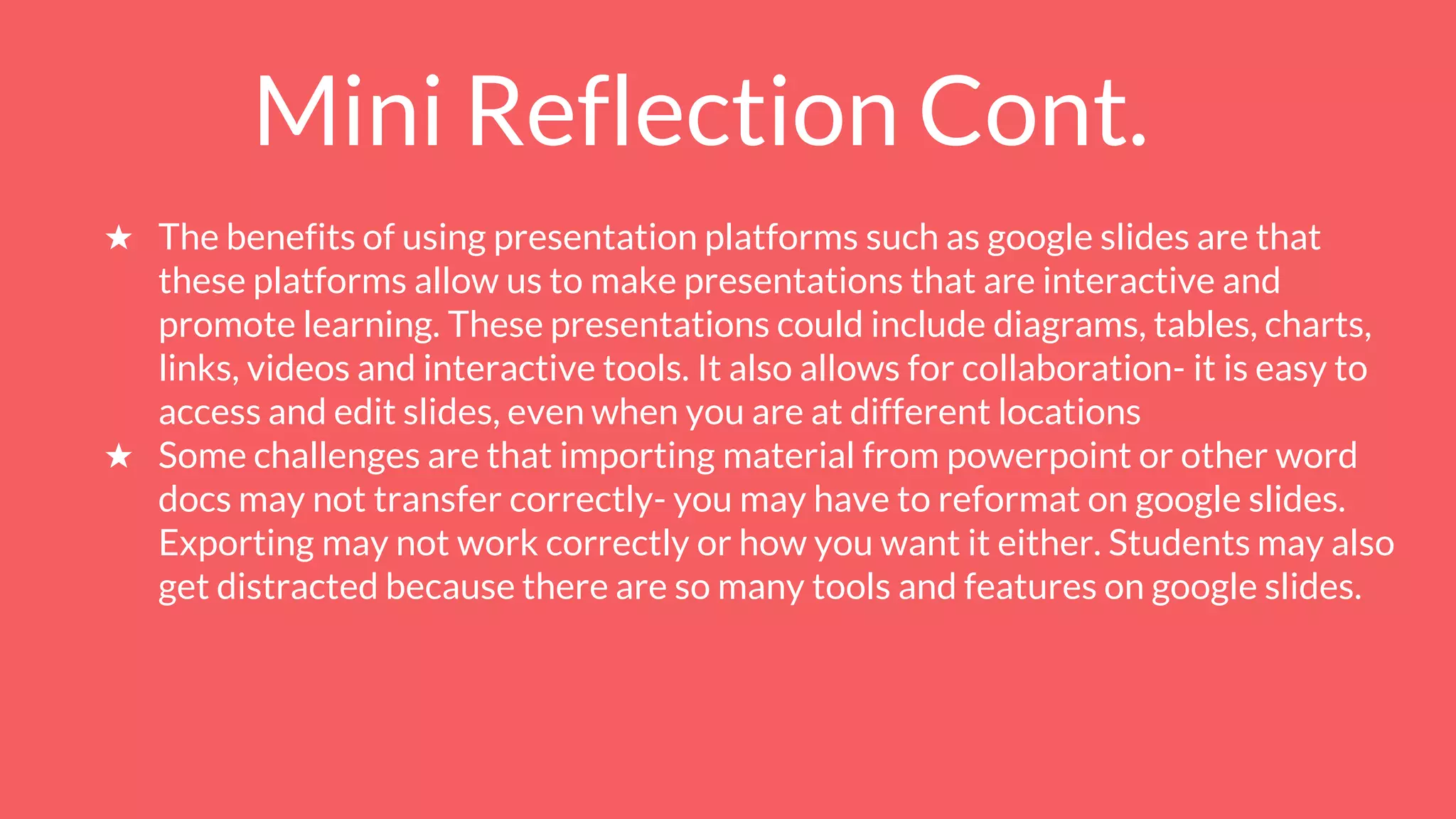 Mini Reflection Cont.
★ The benefits of using presentation platforms such as google slides are that
these platforms allow us to make presentations that are interactive and
promote learning. These presentations could include diagrams, tables, charts,
links, videos and interactive tools. It also allows for collaboration- it is easy to
access and edit slides, even when you are at different locations
★ Some challenges are that importing material from powerpoint or other word
docs may not transfer correctly- you may have to reformat on google slides.
Exporting may not work correctly or how you want it either. Students may also
get distracted because there are so many tools and features on google slides.
 