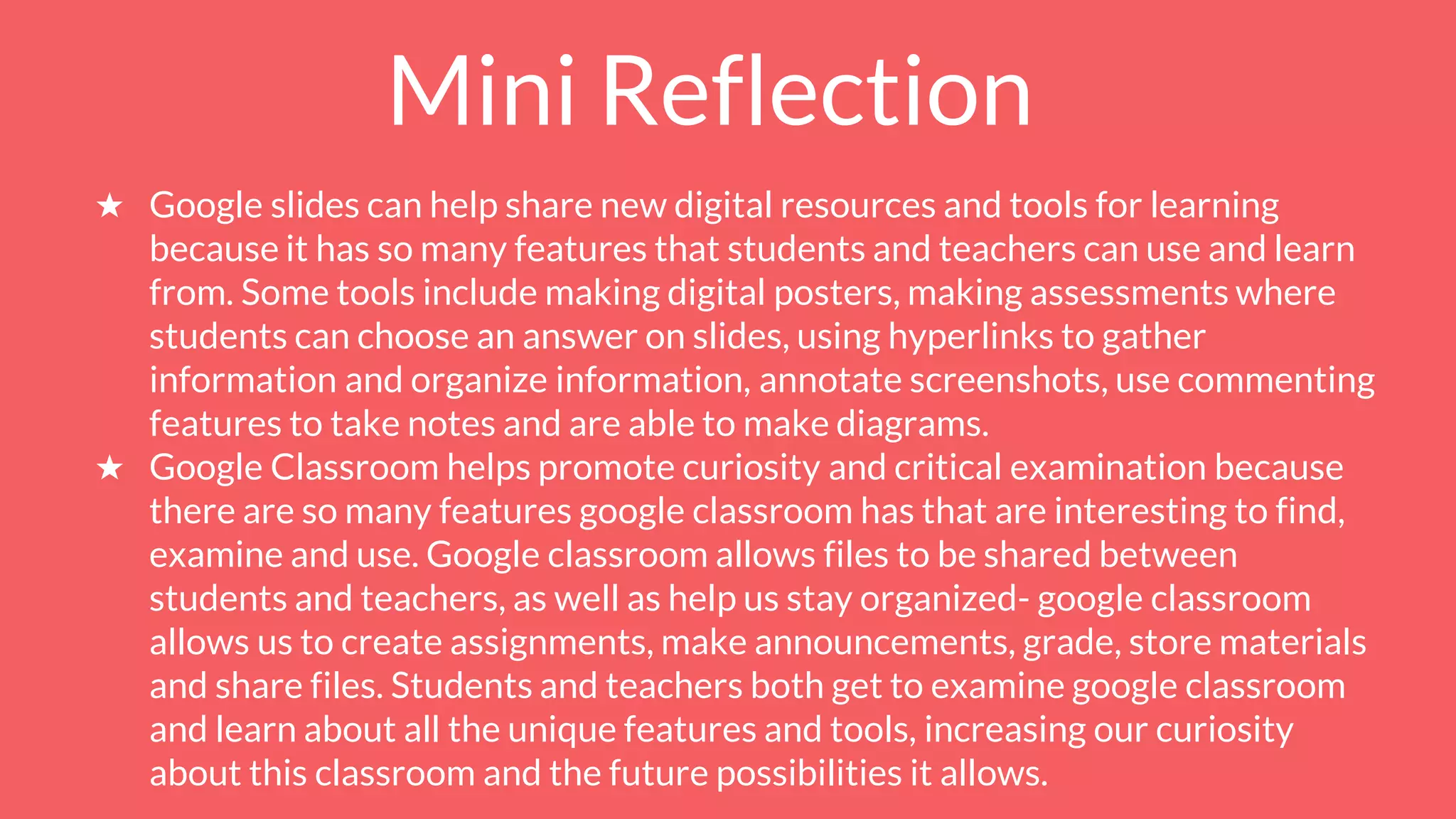 Mini Reflection
★ Google slides can help share new digital resources and tools for learning
because it has so many features that students and teachers can use and learn
from. Some tools include making digital posters, making assessments where
students can choose an answer on slides, using hyperlinks to gather
information and organize information, annotate screenshots, use commenting
features to take notes and are able to make diagrams.
★ Google Classroom helps promote curiosity and critical examination because
there are so many features google classroom has that are interesting to find,
examine and use. Google classroom allows files to be shared between
students and teachers, as well as help us stay organized- google classroom
allows us to create assignments, make announcements, grade, store materials
and share files. Students and teachers both get to examine google classroom
and learn about all the unique features and tools, increasing our curiosity
about this classroom and the future possibilities it allows.
 