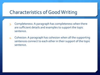 Characteristics of Good WritingCompleteness: A paragraph has completeness when there are sufficient details and examples to support the topic sentence.Cohesion: A paragraph has cohesion when all the supporting sentences connect to each other in their support of the topic sentence.