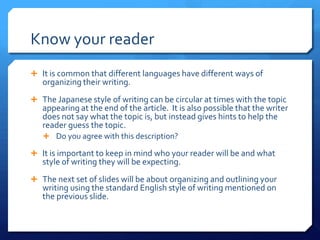 Know your readerIt is common that different languages have different ways of organizing their writing.The Japanese style of writing can be circular at times with the topic appearing at the end of the article.  It is also possible that the writer does not say what the topic is, but instead gives hints to help the reader guess the topic.  Do you agree with this description? It is important to keep in mind who your reader will be and what style of writing they will be expecting.The next set of slides will be about organizing and outlining your writing using the standard English style of writing mentioned on the previous slide.
