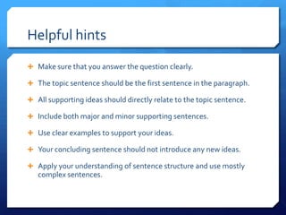 Helpful hintsMake sure that you answer the question clearly.The topic sentence should be the first sentence in the paragraph.All supporting ideas should directly relate to the topic sentence.Include both major and minor supporting sentences.Use clear examples to support your ideas.Your concluding sentence should not introduce any new ideas.Apply your understanding of sentence structure and use mostly complex sentences.