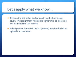 Let’s apply what we know…Click on the link below to download your first mini-case  study.  This assignment will require some time, so please do  not wait until the last minute. When you are done with the assignment, look for the link to upload the document.  