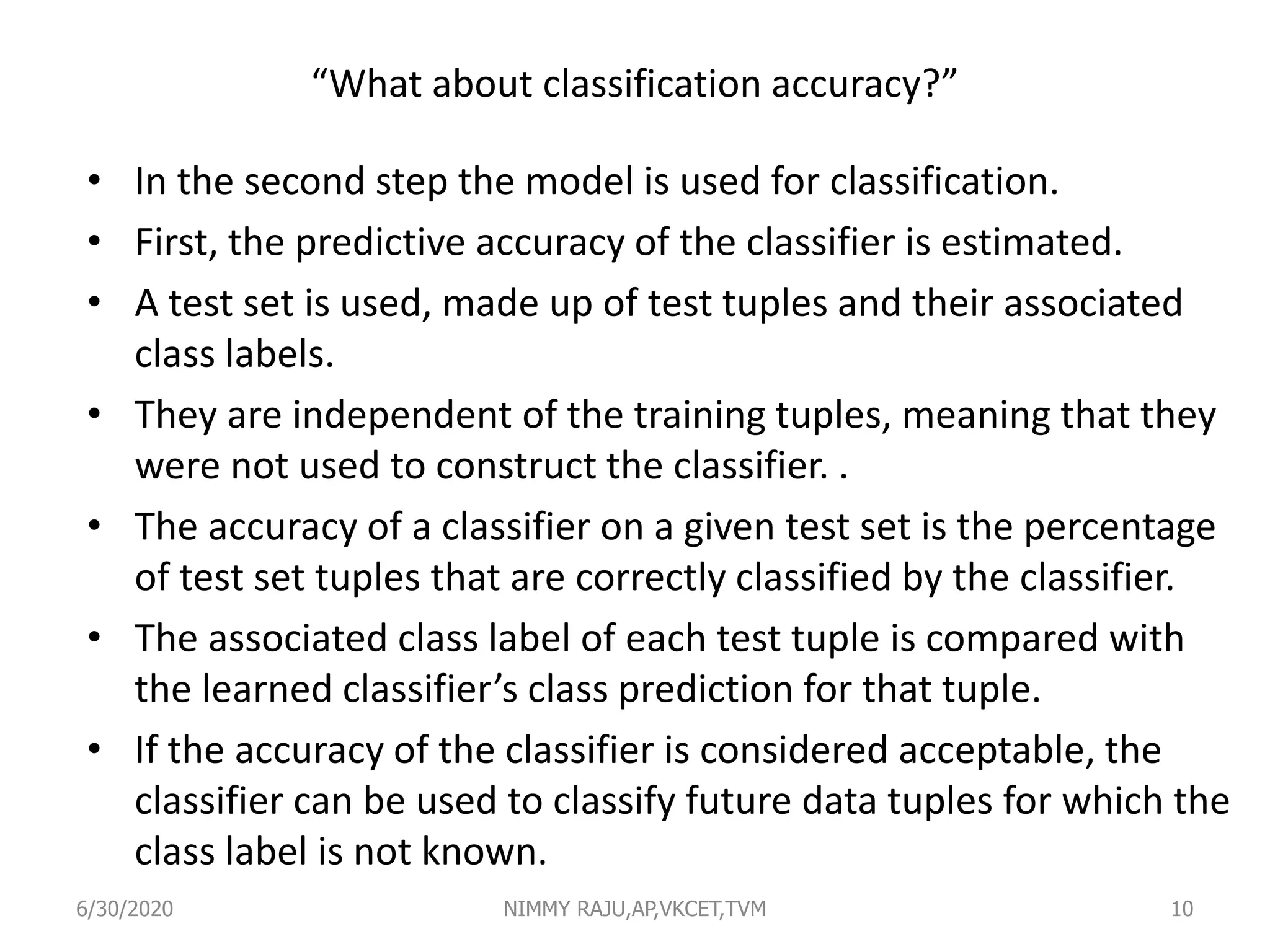 “What about classification accuracy?”
• In the second step the model is used for classification.
• First, the predictive accuracy of the classifier is estimated.
• A test set is used, made up of test tuples and their associated
class labels.
• They are independent of the training tuples, meaning that they
were not used to construct the classifier. .
• The accuracy of a classifier on a given test set is the percentage
of test set tuples that are correctly classified by the classifier.
• The associated class label of each test tuple is compared with
the learned classifier’s class prediction for that tuple.
• If the accuracy of the classifier is considered acceptable, the
classifier can be used to classify future data tuples for which the
class label is not known.
6/30/2020 NIMMY RAJU,AP,VKCET,TVM 10
 