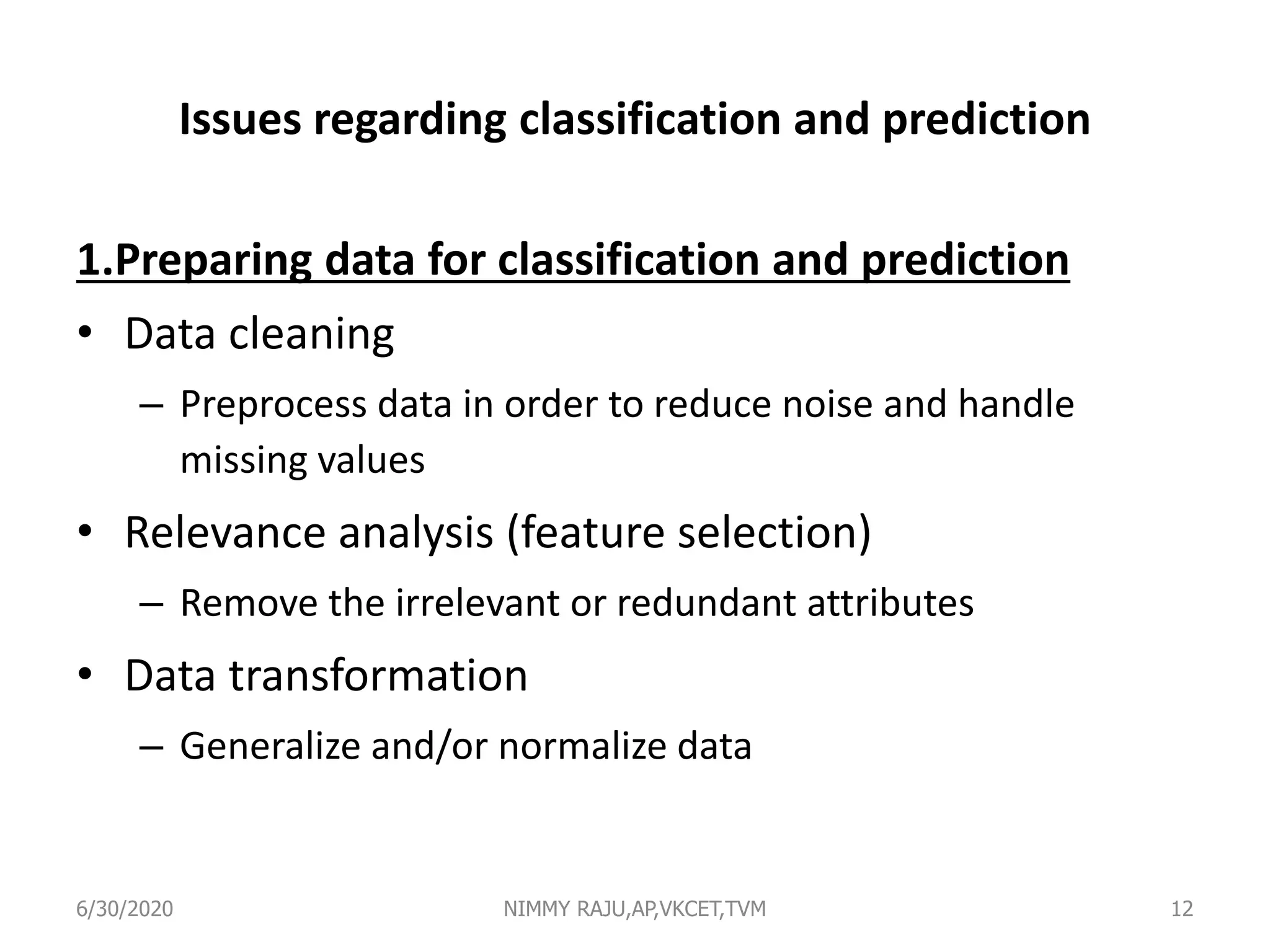 Issues regarding classification and prediction
1.Preparing data for classification and prediction
• Data cleaning
– Preprocess data in order to reduce noise and handle
missing values
• Relevance analysis (feature selection)
– Remove the irrelevant or redundant attributes
• Data transformation
– Generalize and/or normalize data
6/30/2020 NIMMY RAJU,AP,VKCET,TVM 12
 