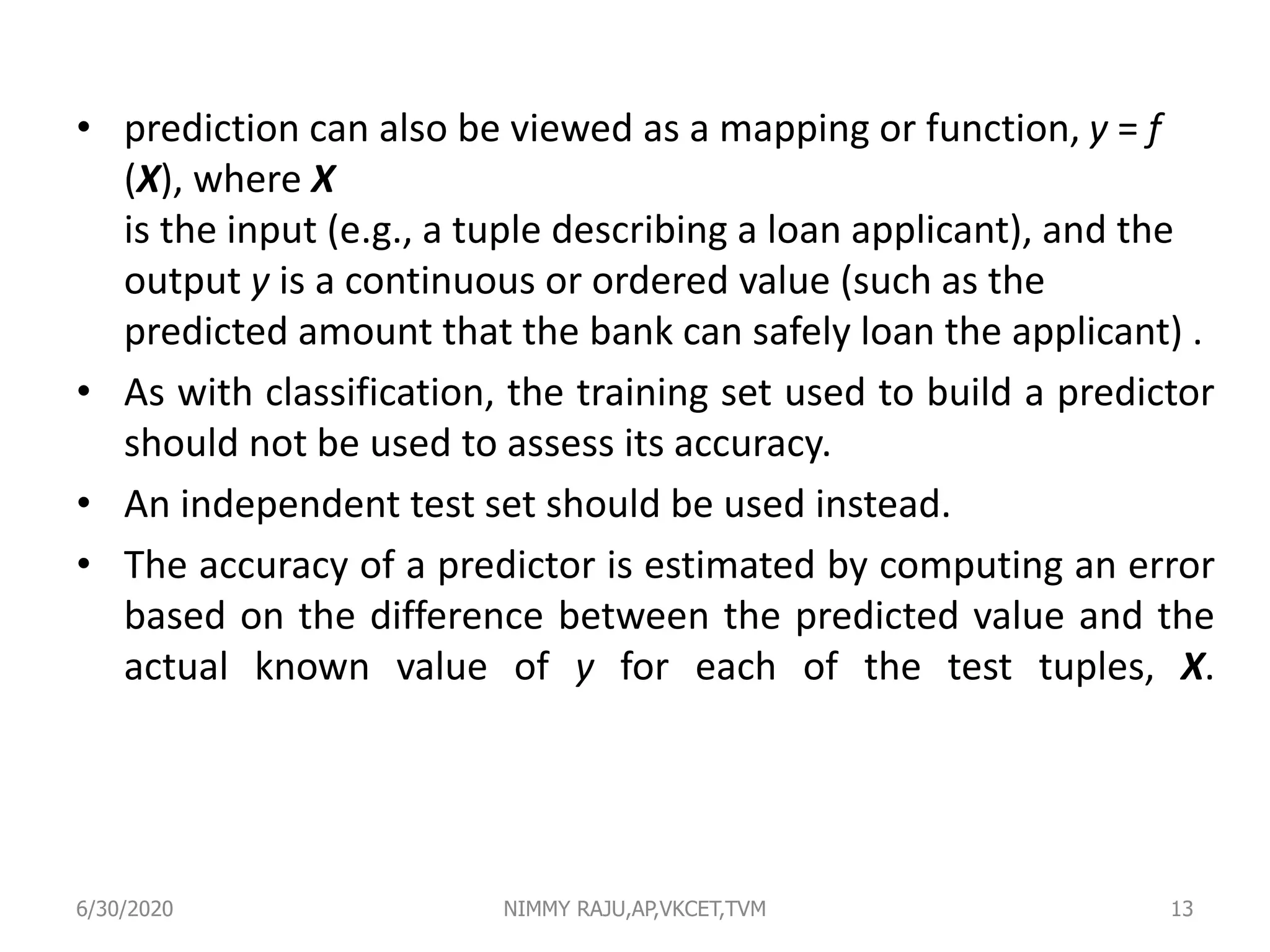 • prediction can also be viewed as a mapping or function, y = f
(X), where X
is the input (e.g., a tuple describing a loan applicant), and the
output y is a continuous or ordered value (such as the
predicted amount that the bank can safely loan the applicant) .
• As with classification, the training set used to build a predictor
should not be used to assess its accuracy.
• An independent test set should be used instead.
• The accuracy of a predictor is estimated by computing an error
based on the difference between the predicted value and the
actual known value of y for each of the test tuples, X.
6/30/2020 NIMMY RAJU,AP,VKCET,TVM 13
 