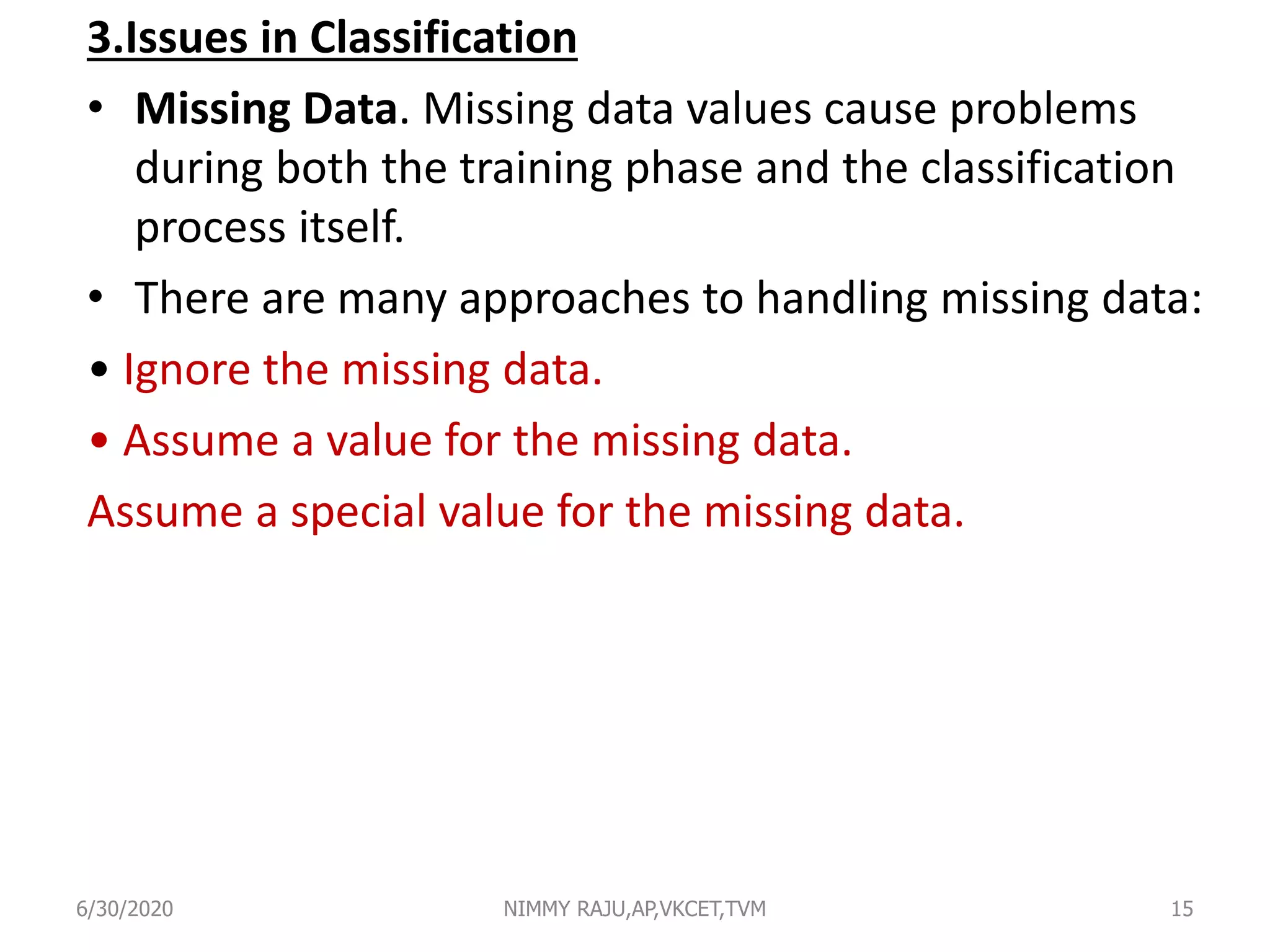 3.Issues in Classification
• Missing Data. Missing data values cause problems
during both the training phase and the classification
process itself.
• There are many approaches to handling missing data:
• Ignore the missing data.
• Assume a value for the missing data.
Assume a special value for the missing data.
6/30/2020 NIMMY RAJU,AP,VKCET,TVM 15
 