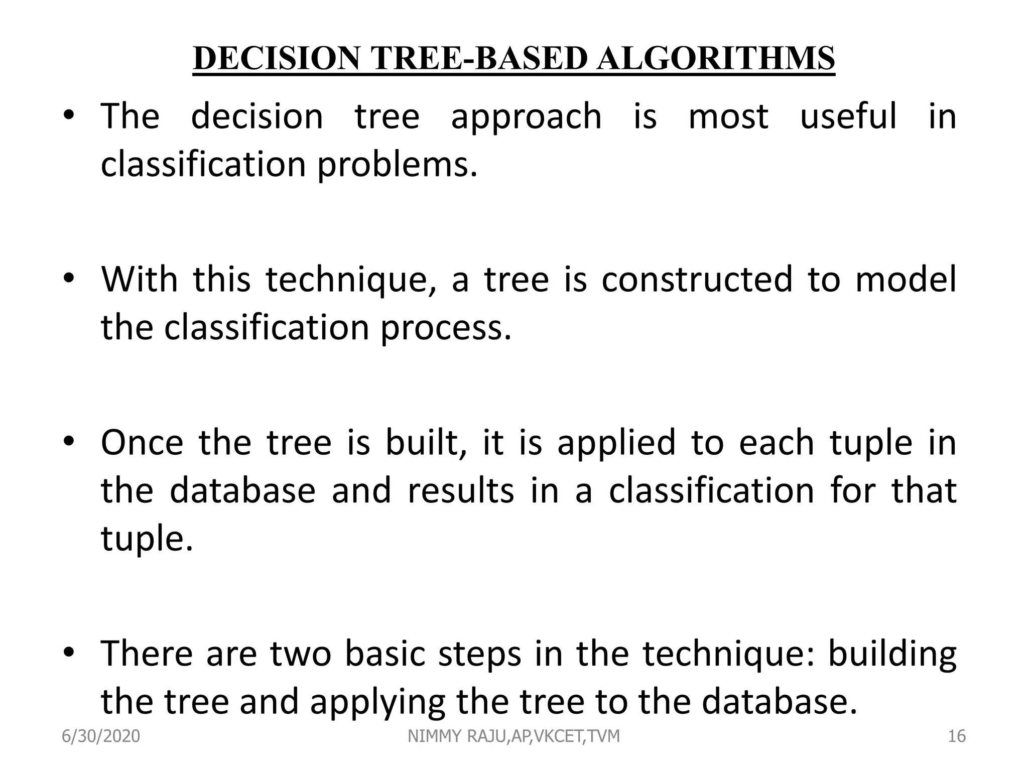 DECISION TREE-BASED ALGORITHMS
• The decision tree approach is most useful in
classification problems.
• With this technique, a tree is constructed to model
the classification process.
• Once the tree is built, it is applied to each tuple in
the database and results in a classification for that
tuple.
• There are two basic steps in the technique: building
the tree and applying the tree to the database.
6/30/2020 NIMMY RAJU,AP,VKCET,TVM 16
 
