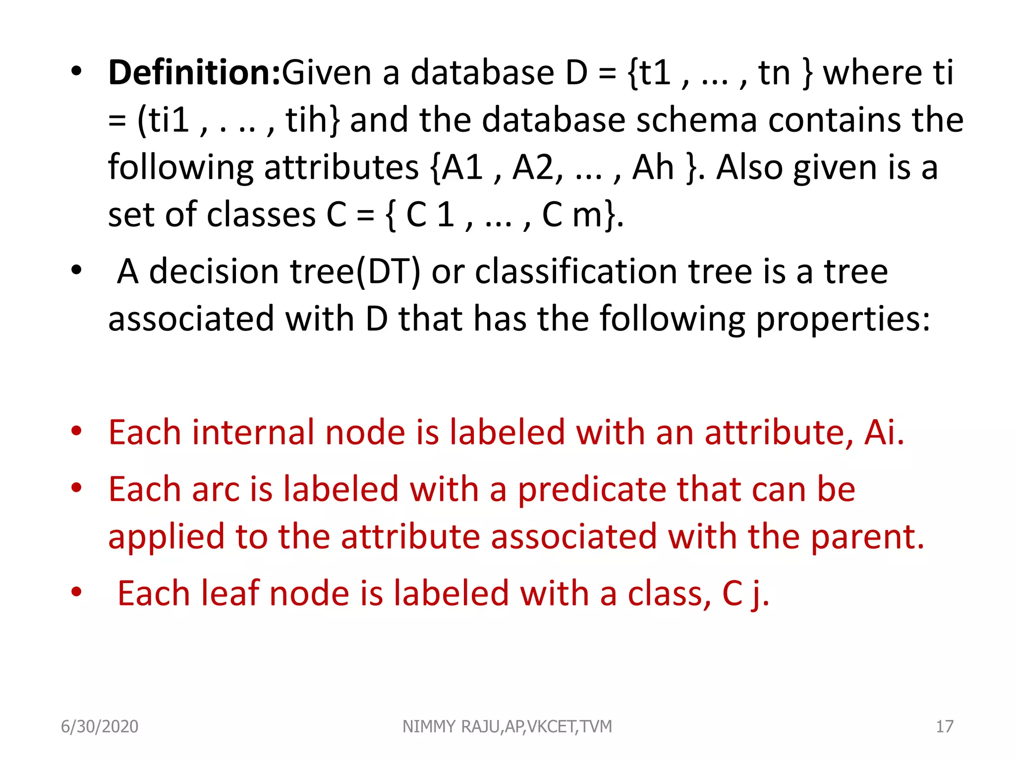 • Definition:Given a database D = {t1 , ... , tn } where ti
= (ti1 , . .. , tih} and the database schema contains the
following attributes {A1 , A2, ... , Ah }. Also given is a
set of classes C = { C 1 , ... , C m}.
• A decision tree(DT) or classification tree is a tree
associated with D that has the following properties:
• Each internal node is labeled with an attribute, Ai.
• Each arc is labeled with a predicate that can be
applied to the attribute associated with the parent.
• Each leaf node is labeled with a class, C j.
6/30/2020 NIMMY RAJU,AP,VKCET,TVM 17
 