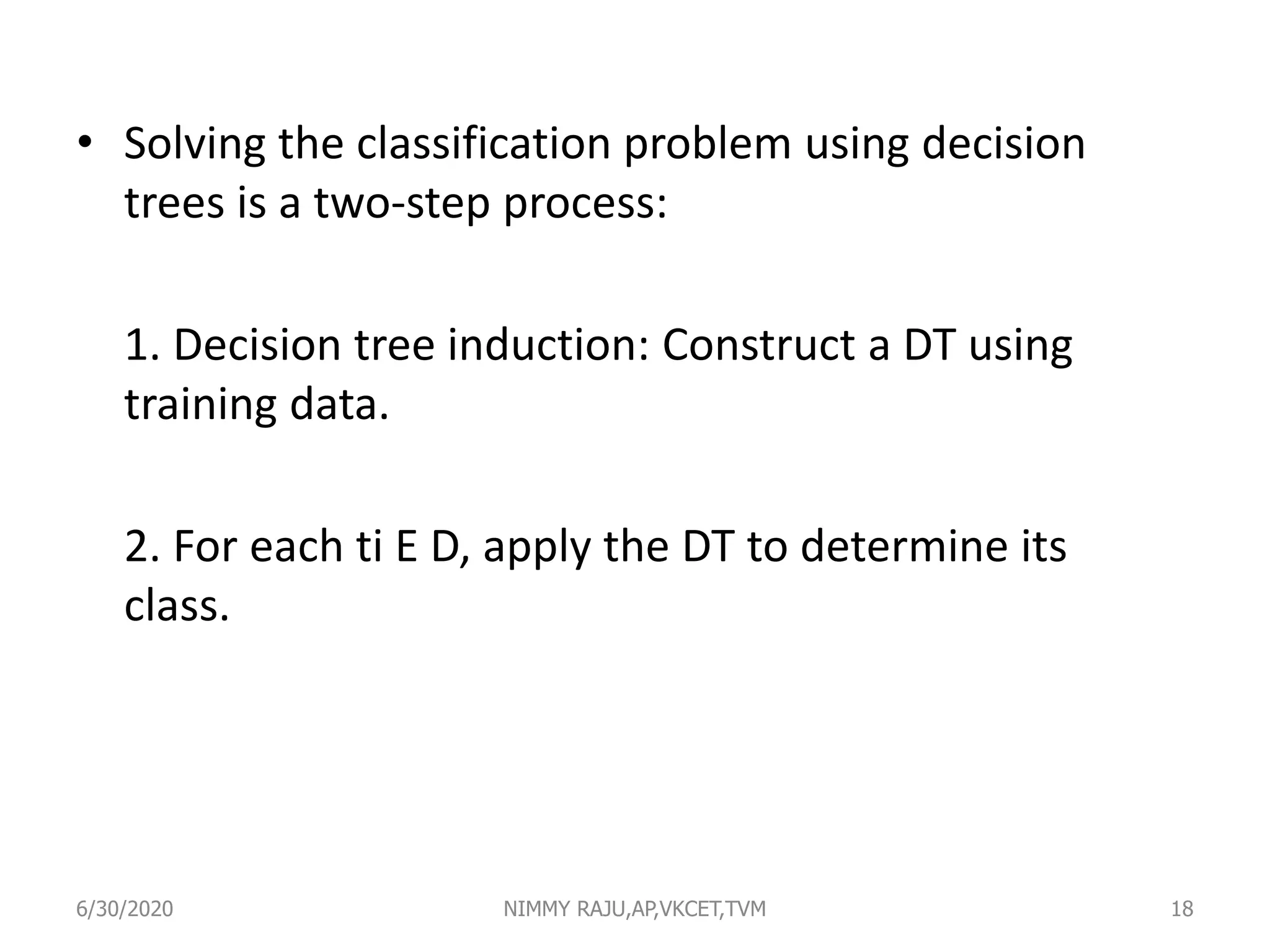 • Solving the classification problem using decision
trees is a two-step process:
1. Decision tree induction: Construct a DT using
training data.
2. For each ti E D, apply the DT to determine its
class.
6/30/2020 NIMMY RAJU,AP,VKCET,TVM 18
 