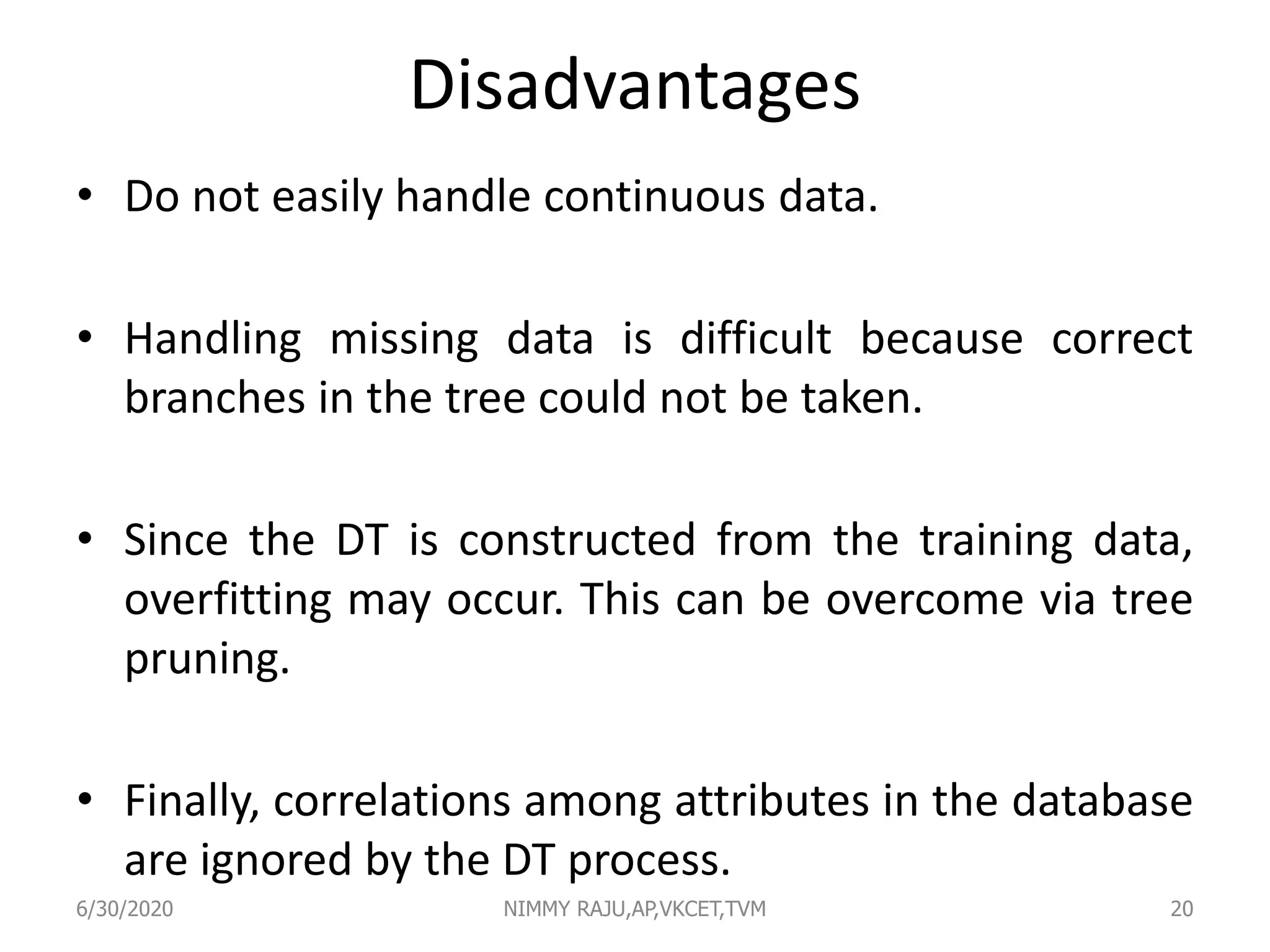 Disadvantages
• Do not easily handle continuous data.
• Handling missing data is difficult because correct
branches in the tree could not be taken.
• Since the DT is constructed from the training data,
overfitting may occur. This can be overcome via tree
pruning.
• Finally, correlations among attributes in the database
are ignored by the DT process.
6/30/2020 NIMMY RAJU,AP,VKCET,TVM 20
 