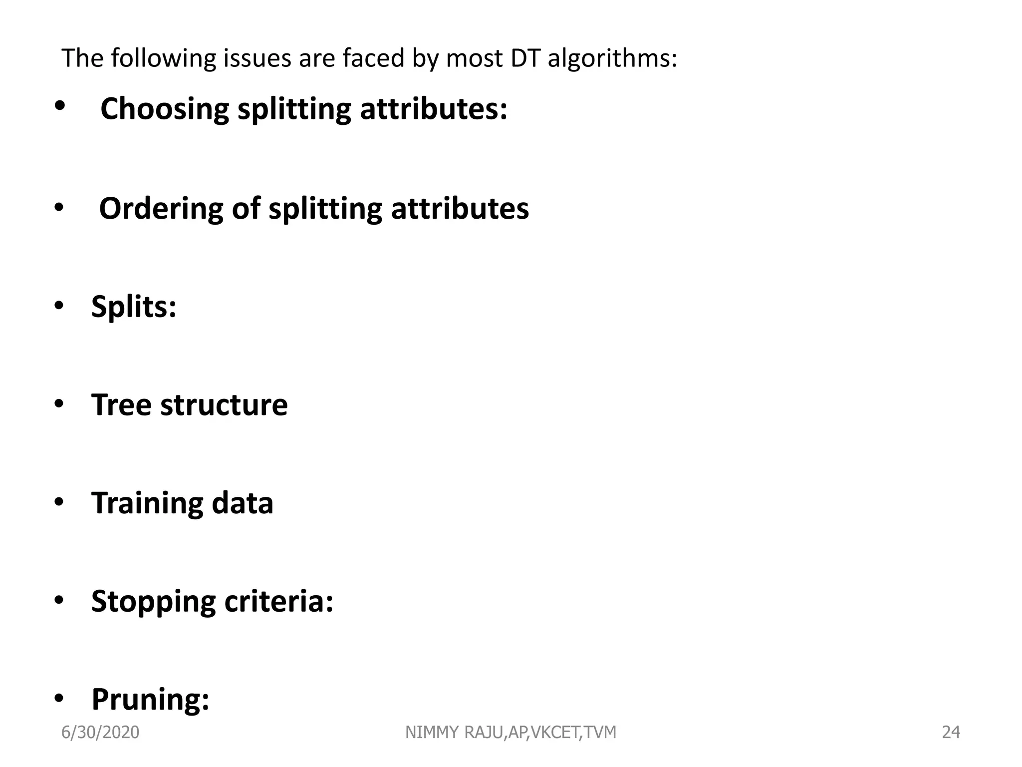 The following issues are faced by most DT algorithms:
• Choosing splitting attributes:
• Ordering of splitting attributes
• Splits:
• Tree structure
• Training data
• Stopping criteria:
• Pruning:
6/30/2020 NIMMY RAJU,AP,VKCET,TVM 24
 