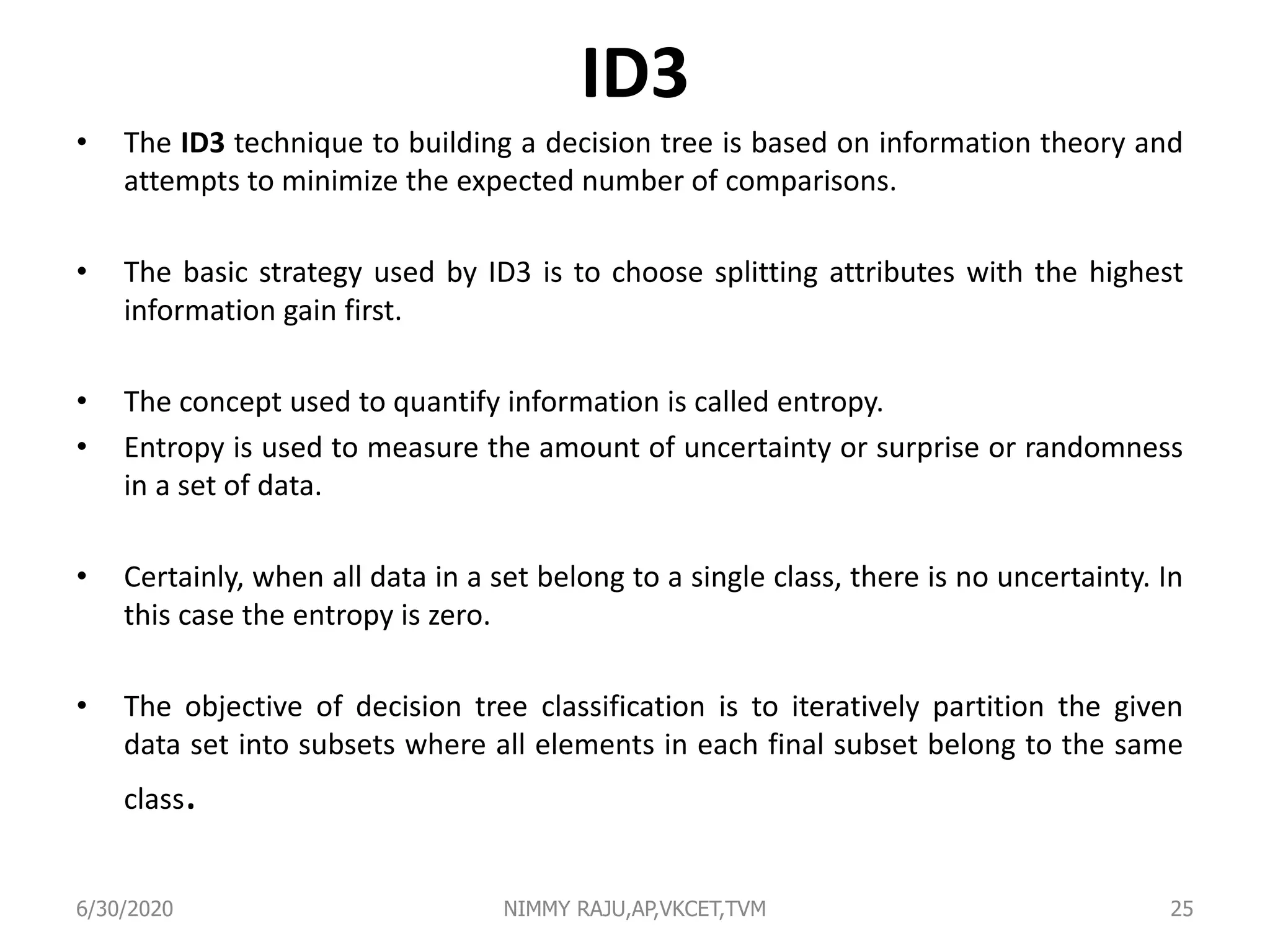ID3
• The ID3 technique to building a decision tree is based on information theory and
attempts to minimize the expected number of comparisons.
• The basic strategy used by ID3 is to choose splitting attributes with the highest
information gain first.
• The concept used to quantify information is called entropy.
• Entropy is used to measure the amount of uncertainty or surprise or randomness
in a set of data.
• Certainly, when all data in a set belong to a single class, there is no uncertainty. In
this case the entropy is zero.
• The objective of decision tree classification is to iteratively partition the given
data set into subsets where all elements in each final subset belong to the same
class.
6/30/2020 NIMMY RAJU,AP,VKCET,TVM 25
 