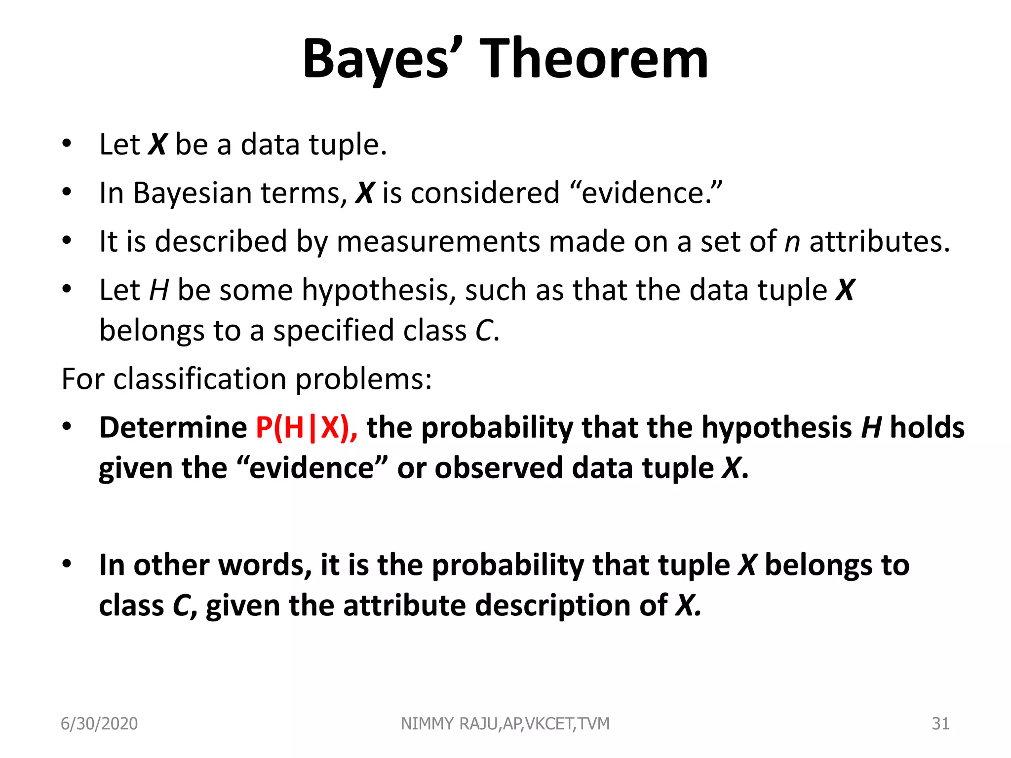 Bayes’ Theorem
• Let X be a data tuple.
• In Bayesian terms, X is considered “evidence.”
• It is described by measurements made on a set of n attributes.
• Let H be some hypothesis, such as that the data tuple X
belongs to a specified class C.
For classification problems:
• Determine P(H|X), the probability that the hypothesis H holds
given the “evidence” or observed data tuple X.
• In other words, it is the probability that tuple X belongs to
class C, given the attribute description of X.
6/30/2020 NIMMY RAJU,AP,VKCET,TVM 31
 