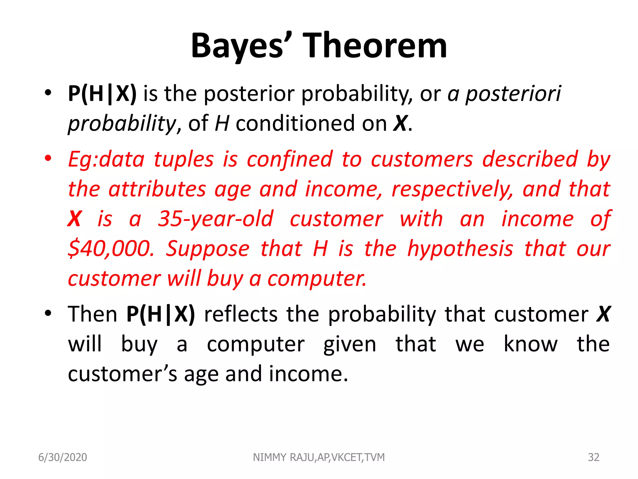 Bayes’ Theorem
• P(H|X) is the posterior probability, or a posteriori
probability, of H conditioned on X.
• Eg:data tuples is confined to customers described by
the attributes age and income, respectively, and that
X is a 35-year-old customer with an income of
$40,000. Suppose that H is the hypothesis that our
customer will buy a computer.
• Then P(H|X) reflects the probability that customer X
will buy a computer given that we know the
customer’s age and income.
6/30/2020 NIMMY RAJU,AP,VKCET,TVM 32
 