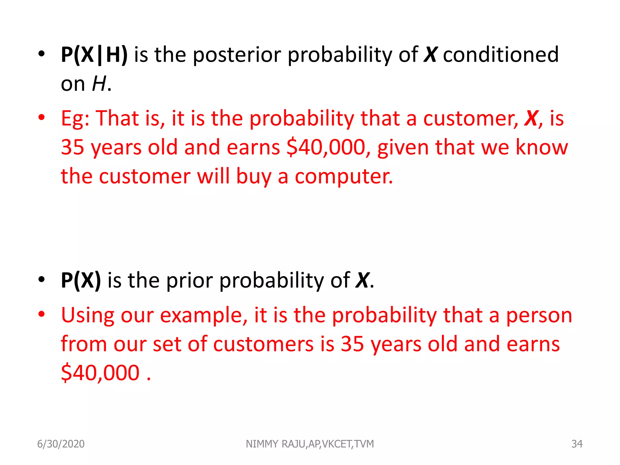 • P(X|H) is the posterior probability of X conditioned
on H.
• Eg: That is, it is the probability that a customer, X, is
35 years old and earns $40,000, given that we know
the customer will buy a computer.
• P(X) is the prior probability of X.
• Using our example, it is the probability that a person
from our set of customers is 35 years old and earns
$40,000 .
6/30/2020 NIMMY RAJU,AP,VKCET,TVM 34
 