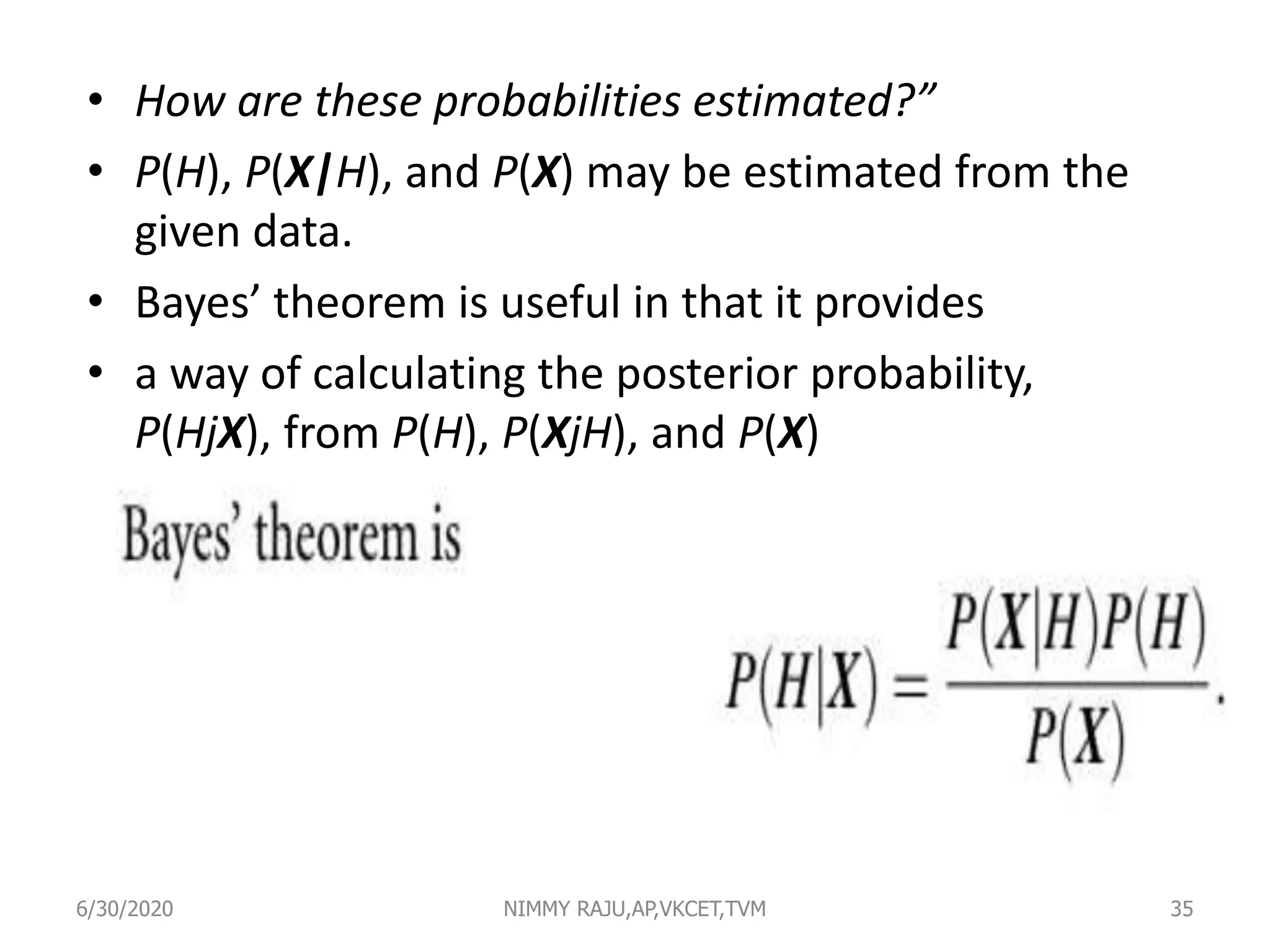• How are these probabilities estimated?”
• P(H), P(X|H), and P(X) may be estimated from the
given data.
• Bayes’ theorem is useful in that it provides
• a way of calculating the posterior probability,
P(HjX), from P(H), P(XjH), and P(X)
6/30/2020 NIMMY RAJU,AP,VKCET,TVM 35
 
