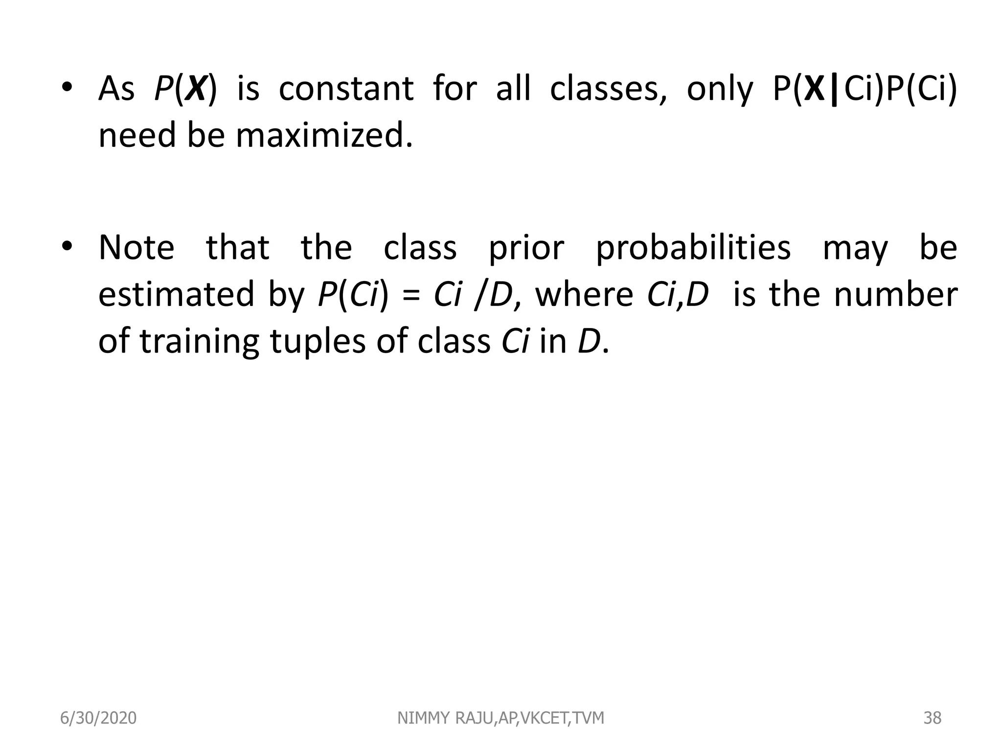 • As P(X) is constant for all classes, only P(X|Ci)P(Ci)
need be maximized.
• Note that the class prior probabilities may be
estimated by P(Ci) = Ci /D, where Ci,D is the number
of training tuples of class Ci in D.
6/30/2020 NIMMY RAJU,AP,VKCET,TVM 38
 