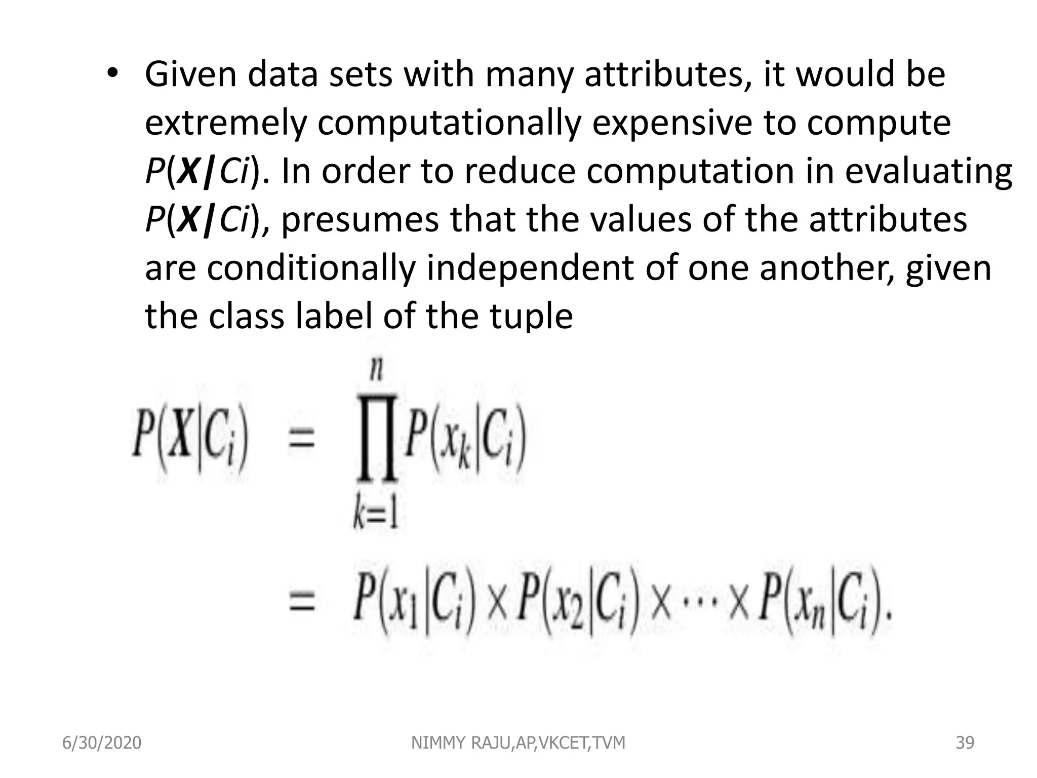 • Given data sets with many attributes, it would be
extremely computationally expensive to compute
P(X|Ci). In order to reduce computation in evaluating
P(X|Ci), presumes that the values of the attributes
are conditionally independent of one another, given
the class label of the tuple
6/30/2020 NIMMY RAJU,AP,VKCET,TVM 39
 