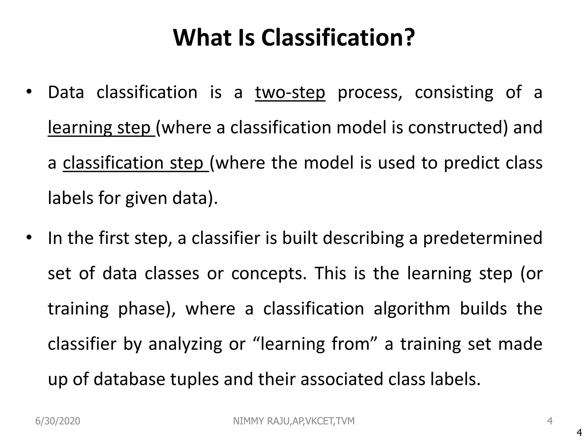 What Is Classification?
• Data classification is a two-step process, consisting of a
learning step (where a classification model is constructed) and
a classification step (where the model is used to predict class
labels for given data).
• In the first step, a classifier is built describing a predetermined
set of data classes or concepts. This is the learning step (or
training phase), where a classification algorithm builds the
classifier by analyzing or “learning from” a training set made
up of database tuples and their associated class labels.
4
4
6/30/2020 NIMMY RAJU,AP,VKCET,TVM
 