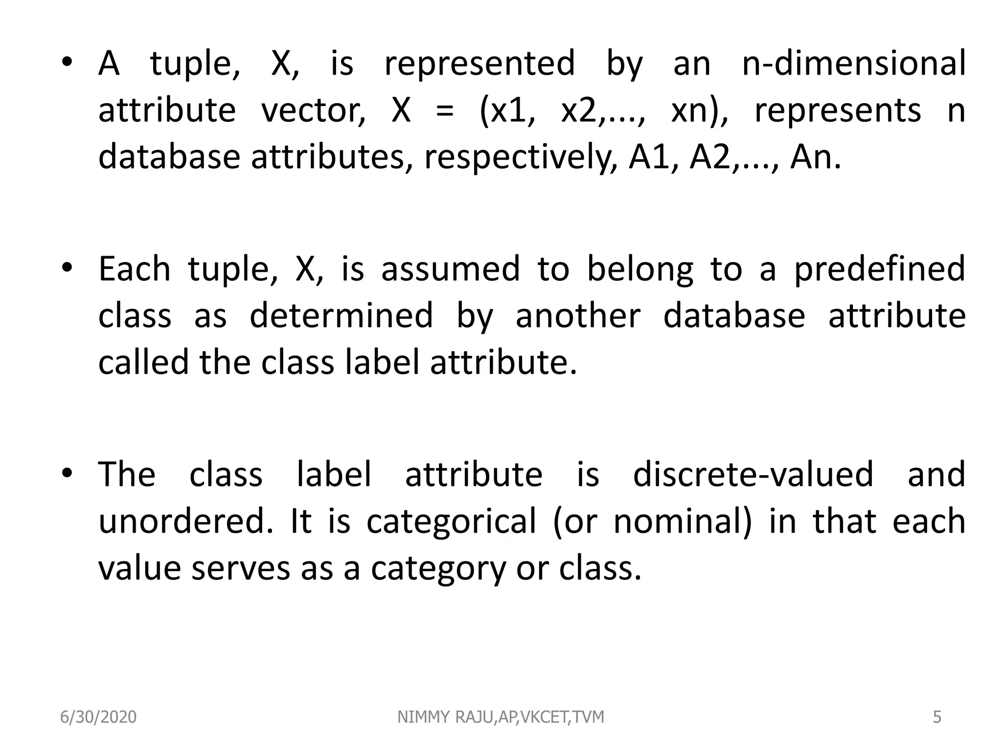 • A tuple, X, is represented by an n-dimensional
attribute vector, X = (x1, x2,..., xn), represents n
database attributes, respectively, A1, A2,..., An.
• Each tuple, X, is assumed to belong to a predefined
class as determined by another database attribute
called the class label attribute.
• The class label attribute is discrete-valued and
unordered. It is categorical (or nominal) in that each
value serves as a category or class.
6/30/2020 NIMMY RAJU,AP,VKCET,TVM 5
 