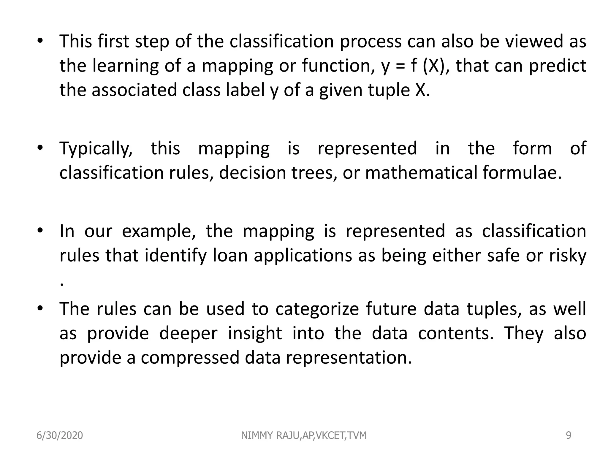 • This first step of the classification process can also be viewed as
the learning of a mapping or function, y = f (X), that can predict
the associated class label y of a given tuple X.
• Typically, this mapping is represented in the form of
classification rules, decision trees, or mathematical formulae.
• In our example, the mapping is represented as classification
rules that identify loan applications as being either safe or risky
.
• The rules can be used to categorize future data tuples, as well
as provide deeper insight into the data contents. They also
provide a compressed data representation.
6/30/2020 NIMMY RAJU,AP,VKCET,TVM 9
 