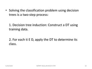 • Solving the classification problem using decision
trees is a two-step process:
1. Decision tree induction: Construct a DT using
training data.
2. For each ti E D, apply the DT to determine its
class.
6/30/2020 NIMMY RAJU,AP,VKCET,TVM 18
 