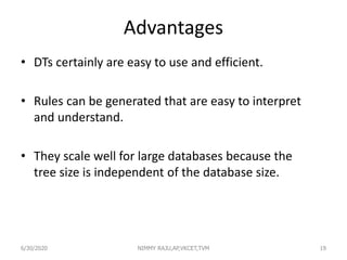 Advantages
• DTs certainly are easy to use and efficient.
• Rules can be generated that are easy to interpret
and understand.
• They scale well for large databases because the
tree size is independent of the database size.
6/30/2020 NIMMY RAJU,AP,VKCET,TVM 19
 